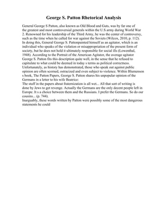 George S. Patton Rhetorical Analysis
General George S Patton, also known as Old Blood and Guts, was by far one of
the greatest and most controversial generals within the U.S army during World War
2. Renowned for his leadership of the Third Army, he was the center of controversy,
such as the time when he called for war against the Soviets (Wilcox, 2010, p. 112).
In doing this, General George S. Pattonpainted himself as an agitator, which is an
individual who speaks of the violation or misappropriation of the present form of
society, but he does not hold it ultimately responsible for social ills (Lowenthal,
1948). According to the Portrait of the American Agitator, the average agitator
George S. Patton fits this description quite well, in the sense that he refused to
capitulate to what could be deemed in today s terms as political correctness.
Unfortunately, as history has demonstrated, those who speak out against public
opinion are often scorned, ostracized and even subject to violence. Within Blumenson
s book, The Patton Papers, George S. Patton shares his unpopular opinion of the
Germans in a letter to his wife Beatrice:
The stuff in the papers about fraternization is all wet... All that sort of writing is
done by Jews to get revenge. Actually the Germans are the only decent people left in
Europe. It s a choice between them and the Russians. I prefer the Germans. So do our
cousins... (p. 744).
Inarguably, these words written by Patton were possibly some of the most dangerous
statements he could
 