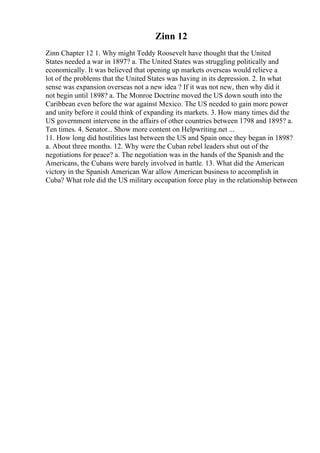Zinn 12
Zinn Chapter 12 1. Why might Teddy Roosevelt have thought that the United
States needed a war in 1897? a. The United States was struggling politically and
economically. It was believed that opening up markets overseas would relieve a
lot of the problems that the United States was having in its depression. 2. In what
sense was expansion overseas not a new idea ? If it was not new, then why did it
not begin until 1898? a. The Monroe Doctrine moved the US down south into the
Caribbean even before the war against Mexico. The US needed to gain more power
and unity before it could think of expanding its markets. 3. How many times did the
US government intervene in the affairs of other countries between 1798 and 1895? a.
Ten times. 4. Senator... Show more content on Helpwriting.net ...
11. How long did hostilities last between the US and Spain once they began in 1898?
a. About three months. 12. Why were the Cuban rebel leaders shut out of the
negotiations for peace? a. The negotiation was in the hands of the Spanish and the
Americans, the Cubans were barely involved in battle. 13. What did the American
victory in the Spanish American War allow American business to accomplish in
Cuba? What role did the US military occupation force play in the relationship between
 