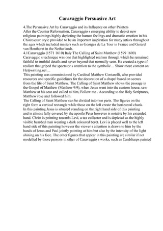 Caravaggio Persuasive Art
4.The Persuasive Art by Caravaggio and its Influence on other Painters
After the Counter Reformation, Caravaggio s emerging ability to depict new
religious paintings highly depicting the human feelings and dramatic emotion in his
Chiaroscuro style provided to be an important inspiration for many artists throughout
the ages which included masters such as Georges de La Tour in France and Gerard
van Honthorst in the Netherlands.
4.1Caravaggio (1571 1610) Italy The Calling of Saint Matthew (1599 1600)
Caravaggio s technique was one that highlighted realism through which he remained
faithful to truthful details and never beyond that normally seen. He created a type of
realism that griped the spectator s attention to the symbolic ... Show more content on
Helpwriting.net ...
This painting was commissioned by Cardinal Matthew Contarelli, who provided
resources and specific guidelines for the decoration of a chapel based on scenes
from the life of Saint Matthew. The Calling of Saint Matthew shows the passage in
the Gospel of Matthew (Matthew 9:9), when Jesus went into the custom house, saw
Matthew at his seat and called to him, Follow me . According to the Holy Scriptures,
Matthew rose and followed him.
The Calling of Saint Matthew can be divided into two parts. The figures on the
right form a vertical rectangle while those on the left create the horizontal chunk.
In this painting Jesus is situated standing on the right hand side of this painting
and is almost fully covered by the apostle Peter however is notable by his extended
hand. Christ is pointing towards Levi, a tax collector and is depicted as the highly
visible bearded man wearing a dark coloured beret. Levi is placed well to the left
hand side of this painting however the viewer s attention is drawn to him by the
hands of Jesus and Paul jointly pointing at him but also by the intensity of the light
shining on his face. The other figures that appear in this painting are similar if not
modelled by those persons in other of Caravaggio s works, such as Cardsharps painted
 