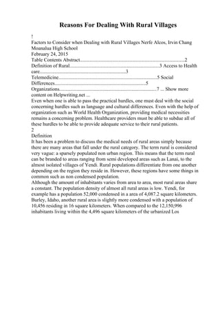 Reasons For Dealing With Rural Villages
!
Factors to Consider when Dealing with Rural Villages Nerfe Alcos, Irvin Chang
Moanalua High School
February 24, 2015
Table Contents Abstract....................................................................................2
Definition of Rural........................................................................3 Access to Health
care.....................................................................3
Telemedicine...............................................................................5 Social
Differences.........................................................................5
Organizations..............................................................................7 ... Show more
content on Helpwriting.net ...
Even when one is able to pass the practical hurdles, one must deal with the social
concerning hurdles such as language and cultural differences. Even with the help of
organization such as World Health Organization, providing medical necessities
remains a concerning problem. Healthcare providers must be able to subdue all of
these hurdles to be able to provide adequate service to their rural patients.
2
Definition
It has been a problem to discuss the medical needs of rural areas simply because
there are many areas that fall under the rural category. The term rural is considered
very vague: a sparsely populated non urban region. This means that the term rural
can be branded to areas ranging from semi developed areas such as Lanai, to the
almost isolated villages of Yendi. Rural populations differentiate from one another
depending on the region they reside in. However, these regions have some things in
common such as non condensed population.
Although the amount of inhabitants varies from area to area, most rural areas share
a constant. The population density of almost all rural areas is low. Yendi, for
example has a population 52,000 condensed in a area of 4,087.2 square kilometers.
Burley, Idaho, another rural area is slightly more condensed with a population of
10,456 residing in 16 square kilometers. When compared to the 12,150,996
inhabitants living within the 4,496 square kilometers of the urbanized Los
 