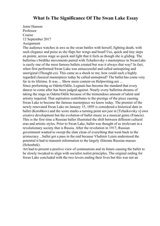 What Is The Significance Of The Swan Lake Essay
Jenni Hanson
Professor
Course
12 September 2017
Assignment
The audience watches in awe as the swan battles with herself, fighting death, with
such elegance and poise as she flaps her wings and bourГ©es, quick and tiny steps
en pointe, across stage so quick and light that it feels as though she is gliding. The
ballerina s birdlike movements paired with Tchaikovsky s masterpiece in SwanLake
is easily one of the most famous ballets created but was it always that way? In fact,
when first performed Swan Lake was unsuccessful and called uninspiring and
unoriginal (Thought.co). This came as a shock to me; how could such a highly
regarded classical masterpiece today be called uninspired? The ballet has come very
far in its lifetime. It was ... Show more content on Helpwriting.net ...
Since preforming as Odette/Odile, Legnani has become the standard that every
dancer to come after has been judged against. Nearly every ballerina dreams of
taking the stage as Odette/Odile because of the tremendous amount of talent and
artistry required. That aspiration contributes to the prestige of the piece causing
Swan Lake to become the famous masterpiece we know today. The premier of the
newly renovated Swan Lake on January 15, 1895 is considered a historical date in
ballet (Korobkov) and the score marks a turning point not just in [Tchaikovsky s] own
creative development but the evolution of ballet music as a musical genre (Francis).
This is the first time a Russian ballet illustrated the shift between different cultural
eras and artistic styles. Prior to Swan Lake, ballet was thought of as irrelevant in a
revolutionary society that is Russia. After the revolution in 1917, Russian
government wanted to sweep the slate clean of everything that went back to the
aristocracy ...ballet got a pass in the end because Vladimir Lenin understood the
potential it had to transmit information to the largely illiterate Russian masses
(Schonbek).
Art had to present a positive view of communism and its future causing the ballet to
be slowly tweaked to align with socialist realist principles. The original ending for
Swan Lake concluded with the two lovers ending their lives but this was not an
 