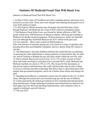 Statistics Of Medicaid Fraud That Will Shock You
Statistics of Medicaid Fraud That Will Shock You
1. In May of 2014, some 107 healthcare providers including doctors and nurses were
arrested in several cities. These ones were charged with cheating the programs out of
some $452 million in funds.
2. In 2010 federal officials arrested some 94 people who had filed false claims
through Medicare and Medicaid, for a total of $251 million in fraudulent claims.
3. The Medicare Fraud Strike Force was formed by federal officials in 2007. The
group visited some 1600 businesses in Miami at random, following up on billing to
Medicare for durable medical equipment. Of those businesses, nearly one third did
not exist although they had billed Medicare for $237 million in the past year.
4. It was reported ... Show more content on Helpwriting.net ...
This is the practice of routinely paying out every claim as it comes in and then only
pursuing those that seem blatantly fraudulent, such as a dentist filing 991 claims in
one day.
13. The Department s Secretary Kathleen Sebelius has stated that they are planning
on pursuing pre claim adjudication to analyze patterns in claims before they are paid
out, and are looking to abandon the pay and chase model within the next few years.
14. Some estimate that private insurers lose 1% to 1.5% of their revenue to fraud
alone and credit card fraud is estimated to be at around 0.05%, while Medicaid and
Medicare numbers are closer to 10% to 15%. One reason for this discrepancy is
that private insurers and businesses like credit card providers may be more willing
to invest in software and other technology that allows them to spot fraud much more
quickly than government programs, and to do so before those claims and charges are
paid.
15. Spending for healthcare is estimated to reach some $3 trillion in the U.S. in 2014
alone, although this amount does not currently keep up with the rate of inflation.
16. Claims pursued by the federal government in 2012 included unlawful pricing by
drug manufacturers, illegal marketing of products and medical devices that have not
been approved of by the Food and Drug Administration, and violations of law in
regards to kickbacks and self referrals.
17. The year 2012
 