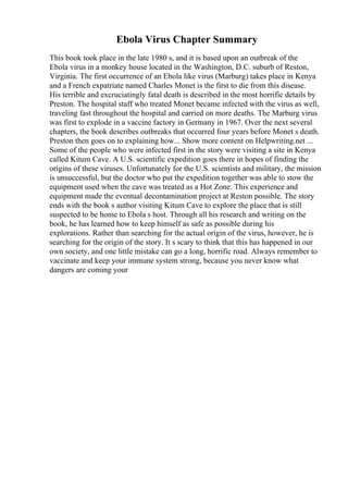 Ebola Virus Chapter Summary
This book took place in the late 1980 s, and it is based upon an outbreak of the
Ebola virus in a monkey house located in the Washington, D.C. suburb of Reston,
Virginia. The first occurrence of an Ebola like virus (Marburg) takes place in Kenya
and a French expatriate named Charles Monet is the first to die from this disease.
His terrible and excruciatingly fatal death is described in the most horrific details by
Preston. The hospital staff who treated Monet became infected with the virus as well,
traveling fast throughout the hospital and carried on more deaths. The Marburg virus
was first to explode in a vaccine factory in Germany in 1967. Over the next several
chapters, the book describes outbreaks that occurred four years before Monet s death.
Preston then goes on to explaining how... Show more content on Helpwriting.net ...
Some of the people who were infected first in the story were visiting a site in Kenya
called Kitum Cave. A U.S. scientific expedition goes there in hopes of finding the
origins of these viruses. Unfortunately for the U.S. scientists and military, the mission
is unsuccessful, but the doctor who put the expedition together was able to stow the
equipment used when the cave was treated as a Hot Zone. This experience and
equipment made the eventual decontamination project at Reston possible. The story
ends with the book s author visiting Kitum Cave to explore the place that is still
suspected to be home to Ebola s host. Through all his research and writing on the
book, he has learned how to keep himself as safe as possible during his
explorations. Rather than searching for the actual origin of the virus, however, he is
searching for the origin of the story. It s scary to think that this has happened in our
own society, and one little mistake can go a long, horrific road. Always remember to
vaccinate and keep your immune system strong, because you never know what
dangers are coming your
 