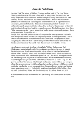 Jurassic Park Essay
Jurassic Park The author is Michael Crichton, and the book is The Lost World.
Many people have read this book, along with its predecessor, Jurassic Park, and
many people have been enthralled with the thought of living dinosaurs in the 20th
century. What if the dinosaurs did not become extinct? What if they still exist?
(The Lost World takes off a couple years after the first book. A separate island is
discovered, an island where the dinosaurs were actually created. There are two
different research groups sent to the island. One to observe the dinosaurs in the wild
and the other to bring them back for research purposes. The fighting starts from there.
What many people don t know, is that these books, along with countless other... Show
more content on Helpwriting.net ...
People have taken for granted the use of computers for many years now, and only
now will people realize that we can t depend upon new technology so much. This is
exactly what Michael Crichton means in The Lost World. The people who were
designing the dinosaurs didn t realize how powerful the dinosaurs really were, and
the dinosaurs took over the island. Now the dinosaurs had all of the power.
Absolute power corrupts absolutely. (MacBeth, William Shakespeare, Act)
Shakespeare was absolutely right. Power does corrupt those who have it. It can t
be confirmed that the dictators that make it in to office are psychos beforehand,
but the power probably makes their greed a little worse. Bill Clinton and countless
other world leaders have abused their power. In The Lost World, a company called
InGen literally holds the power of life in its hands. In Gen recreated real dinosaurs,
which had previously been extinct for hundreds of millions of years. They had the
power, and then they abused it by trying to make some money. If they had just gone
about the research no one would have been hurt, and everything would have worked
out in the end, but the power consumed them. Hammond was a hustler, and his true
talent was raising money.... He built his park in an island called Isla Nublar,... but
the park system broke down, and the dinosaurs got free. (Lost World pg. 209)
Crichton seems to view mathematics in a certain way. His character Ian Malcolm
has
 