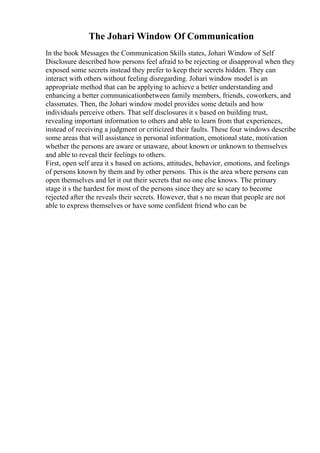 The Johari Window Of Communication
In the book Messages the Communication Skills states, Johari Window of Self
Disclosure described how persons feel afraid to be rejecting or disapproval when they
exposed some secrets instead they prefer to keep their secrets hidden. They can
interact with others without feeling disregarding. Johari window model is an
appropriate method that can be applying to achieve a better understanding and
enhancing a better communicationbetween family members, friends, coworkers, and
classmates. Then, the Johari window model provides some details and how
individuals perceive others. That self disclosures it s based on building trust,
revealing important information to others and able to learn from that experiences,
instead of receiving a judgment or criticized their faults. These four windows describe
some areas that will assistance in personal information, emotional state, motivation
whether the persons are aware or unaware, about known or unknown to themselves
and able to reveal their feelings to others.
First, open self area it s based on actions, attitudes, behavior, emotions, and feelings
of persons known by them and by other persons. This is the area where persons can
open themselves and let it out their secrets that no one else knows. The primary
stage it s the hardest for most of the persons since they are so scary to become
rejected after the reveals their secrets. However, that s no mean that people are not
able to express themselves or have some confident friend who can be
 