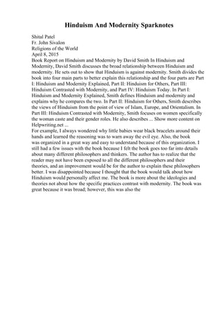 Hinduism And Modernity Sparknotes
Shital Patel
Fr. John Sivalon
Religions of the World
April 8, 2015
Book Report on Hinduism and Modernity by David Smith In Hinduism and
Modernity, David Smith discusses the broad relationship between Hinduism and
modernity. He sets out to show that Hinduism is against modernity. Smith divides the
book into four main parts to better explain this relationship and the four parts are Part
I: Hinduism and Modernity Explained, Part II: Hinduism for Others, Part III:
Hinduism Contrasted with Modernity, and Part IV: Hinduism Today. In Part I:
Hinduism and Modernity Explained, Smith defines Hinduism and modernity and
explains why he compares the two. In Part II: Hinduism for Others, Smith describes
the views of Hinduism from the point of view of Islam, Europe, and Orientalism. In
Part III: Hinduism Contrasted with Modernity, Smith focuses on women specifically
the woman caste and their gender roles. He also describes ... Show more content on
Helpwriting.net ...
For example, I always wondered why little babies wear black bracelets around their
hands and learned the reasoning was to warn away the evil eye. Also, the book
was organized in a great way and easy to understand because of this organization. I
still had a few issues with the book because I felt the book goes too far into details
about many different philosophers and thinkers. The author has to realize that the
reader may not have been exposed to all the different philosophers and their
theories, and an improvement would be for the author to explain these philosophers
better. I was disappointed because I thought that the book would talk about how
Hinduism would personally affect me. The book is more about the ideologies and
theories not about how the specific practices contrast with modernity. The book was
great because it was broad; however, this was also the
 