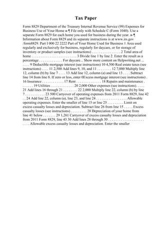 Tax Paper
Form 8829 Department of the Treasury Internal Revenue Service (99) Expenses for
Business Use of Your Home в–¶ File only with Schedule C (Form 1040). Use a
separate Form 8829 for each home you used for business during the year. в–¶
Information about Form 8829 and its separate instructions is at www.irs.gov
/form8829. Part I 000 22 2222 Part of Your Home Used for Business 1 Area used
regularly and exclusively for business, regularly for daycare, or for storage of
inventory or product samples (see instructions) . . . . . . . . . . . . . . . . 2 Total area of
home . . . . . . . . . . . . . . . . . . . . . . . . . 3 Divide line 1 by line 2. Enter the result as a
percentage . . . . . . . . . . . . . For daycare... Show more content on Helpwriting.net ...
. . . . 9 Deductible mortgage interest (see instructions) 10 4,500 Real estate taxes (see
instructions) . . . . 11 2,500 Add lines 9, 10, and 11 . . . . . . . . 12 7,000 Multiply line
12, column (b) by line 7 . . . . 13 Add line 12, column (a) and line 13 . . . . Subtract
line 14 from line 8. If zero or less, enter 0Excess mortgage interest (see instructions) .
16 Insurance . . . . . . . . . . . . 17 Rent . . . . . . . . . . . . . . 18 Repairs and maintenance .
. . . . . . 19 Utilities . . . . . . . . . . . . . 20 2,000 Other expenses (see instructions). . . . .
21 Add lines 16 through 21 . . . . . . . . 22 2,000 Multiply line 22, column (b) by line
7 . . . . . . . . . . . 23 500 Carryover of operating expenses from 2011 Form 8829, line 42
. . 24 Add line 22, column (a), line 23, and line 24 . . . . . . . . . . . . . . . . . Allowable
operating expenses. Enter the smaller of line 15 or line 25 . . . . . . . . . Limit on
excess casualty losses and depreciation. Subtract line 26 from line 15 . . . . . Excess
casualty losses (see instructions) . . . . . . . . . 28 Depreciation of your home from
line 41 below . . . . . . . 29 1,261 Carryover of excess casualty losses and depreciation
from 2011 Form 8829, line 43 30 Add lines 28 through 30 . . . . . . . . . . . . . . . . . . . .
. . . . Allowable excess casualty losses and depreciation. Enter the smaller
 