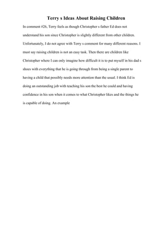 Terry s Ideas About Raising Children
In comment #26, Terry feels as though Christopher s father Ed does not
understand his son since Christopher is slightly different from other children.
Unfortunately, I do not agree with Terry s comment for many different reasons. I
must say raising children is not an easy task. Then there are children like
Christopher where I can only imagine how difficult it is to put myself in his dad s
shoes with everything that he is going through from being a single parent to
having a child that possibly needs more attention than the usual. I think Ed is
doing an outstanding job with teaching his son the best he could and having
confidence in his son when it comes to what Christopher likes and the things he
is capable of doing. An example
 