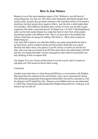 How Is Jem Mature
Maturity is an of the most important aspect of life. Without it, you fall short of
seeing things the way they are. This shows that immaturity that blocks people from
seeing reality, because they go about situations with want they believe to be positive
intentions, but their actions have negative effects , just like how a child makes their
own mistakes. With different situations and a variety of views you are able to gain
experience that leads to personal growth. In Harper Lee s To Kill A Mockingbird
,you
really see the kids mature.Harper Lee made this book to show how white people
discriminate people with different color. This is an issue due to the problem that
African Americans are dying for nothing. This book is... Show more content on
Helpwriting.net ...
Like when Dill wanted to see what Boo Radley was really doing before he had to
go back home, and he wanted to bring Jem.Scout didn t think that was a good
idea,but Jem didn t listen. Jem, please ( Lee 69), Scout, I m tellin you for the last
time, shut your trap or go home (Lee 69).This quote shows the relationship with Dill
and Jem was strong.Jem didn t see the consequences that could of occurred,he was
only thinking of how to impress Dill.
.On chapter 19 it says I know all that,Scout it was the way he said it it made me
sick,plain sick This means he knows thats wrong.
Conclusion
Another scene that shows is when Scout and Dill have a conversation with Dolphus
Raymond about his outlook on life and lifestyle. I have never encountered a being
who deliberately perpetrated fraud against himself.But why had he entrusted us with
his deepest secret?I asked him why...Because your children and you can understand
it. (268).They learned and understanded that Dolphus Raymond isn t a bad guy at all
and just sips on coke all
 