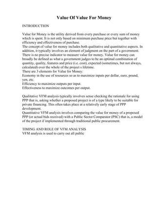 Value Of Value For Money
INTRODUCTION
Value for Money is the utility derived from every purchase or every sum of money
which is spent. It is not only based on minimum purchase price but together with
efficiency and effectiveness of purchase.
The concept of value for money includes both qualitative and quantitative aspects. In
addition, it typically involves an element of judgment on the part of a government.
There is no precise indicator to measure value for money. Value for money can
broadly be defined as what a government judges to be an optimal combination of
quantity, quality, features and price (i.e. cost), expected (sometimes, but not always,
calculated) over the whole of the project s lifetime.
There are 3 elements for Value for Money:
Economy in the use of resources so as to maximize inputs per dollar, euro, pound,
yen, etc.
Efficiency to maximize outputs per input.
Effectiveness to maximize outcomes per output.
Qualitative VFM analysis typically involves sense checking the rationale for using
PPP that is, asking whether a proposed project is of a type likely to be suitable for
private financing. This often takes place at a relatively early stage of PPP
development.
Quantitative VFM analysis involves comparing the value for money of a proposed
PPP (or actual bids received) with a Public Sector Comparator (PSC) that is, a model
of the project if implemented through traditional public procurement.
TIMING AND ROLE OF VFM ANALYSIS
VFM analysis is used to carry out all public
 