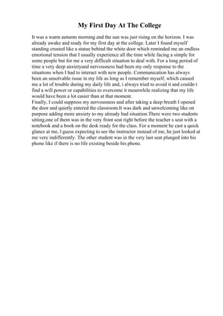 My First Day At The College
It was a warm autumn morning and the sun was just rising on the horizon. I was
already awake and ready for my first day at the college. Later I found myself
standing crusted like a statue behind the white door which reminded me an endless
emotional tension that I usually experience all the time while facing a simple for
some people but for me a very difficult situation to deal with. For a long period of
time a very deep anxietyand nervousness had been my only response to the
situations when I had to interact with new people. Communication has always
been an unsolvable issue in my life as long as I remember myself, which caused
me a lot of trouble during my daily life and, i always tried to avoid it and couldn t
find a will power or capabilities to overcome it meanwhile realizing that my life
would have been a lot easier than at that moment.
Finally, I could suppress my nervousness and after taking a deep breath I opened
the door and quietly entered the classroom.It was dark and unwelcoming like on
purpose adding more anxiety to my already bad situation.There were two students
sitting,one of them was in the very front seat right before the teacher s seat with a
notebook and a book on the desk ready for the class. For a moment he cast a quick
glance at me, l guess expecting to see the instructor instead of me, he just looked at
me very indifferently. The other student was in the very last seat plunged into his
phone like if there is no life existing beside his phone.
 