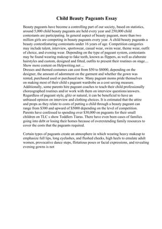 Child Beauty Pageants Essay
Beauty pageants have become a controlling part of our society, based on statistics,
around 5,000 child beauty pageants are held every year and 250,000 child
contestants are participating. In general aspect of beauty pageant, more than two
million girls are competing in beauty pageants every year. A child beauty pageantis a
beauty contestfeaturing contestants under 16 years of age. Competition categories
may include talent, interview, sportswear, casual wear, swim wear, theme wear, outfit
of choice, and evening wear. Depending on the type of pageant system, contestants
may be found wearing makeup to fake teeth, known as flippers, as well as elaborate
hairstyles and custom, designed and fitted, outfits to present their routines on stage....
Show more content on Helpwriting.net ...
Dresses and themed costumes can cost from $50 to $8000, depending on the
designer, the amount of adornment on the garment and whether the gown was
rented, purchased used or purchased new. Many pageant moms pride themselves
on making most of their child s pageant wardrobe as a cost saving measure.
Additionally, some parents hire pageant coaches to teach their child professionally
choreographed routines and/or work with them on interview questions/answers.
Regardless of pageant style, glitz or natural, it can be beneficial to have an
unbiased opinion on interview and clothing choices. It is estimated that the attire
and props as they relate to costs of putting a child through a beauty pageant can
range from $300 and upward of $5000 depending on the level of competition.
Parents have confessed to spending over $30,000 on pageants for their small
children on TLC s show Toddlers Tiaras. There have even been cases of families
going into debt or losing their homes because of overextending family resources to
cover the costs that the pageants required.
Certain types of pageants create an atmosphere in which wearing heavy makeup to
emphasize full lips, long eyelashes, and flushed cheeks, high heels to emulate adult
women, provocative dance steps, flirtatious poses or facial expressions, and revealing
evening gowns is not
 