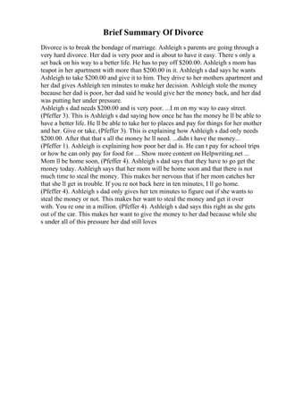 Brief Summary Of Divorce
Divorce is to break the bondage of marriage. Ashleigh s parents are going through a
very hard divorce. Her dad is very poor and is about to have it easy. There s only a
set back on his way to a better life. He has to pay off $200.00. Ashleigh s mom has
teapot in her apartment with more than $200.00 in it. Ashleigh s dad says he wants
Ashleigh to take $200.00 and give it to him. They drive to her mothers apartment and
her dad gives Ashleigh ten minutes to make her decision. Ashleigh stole the money
because her dad is poor, her dad said he would give her the money back, and her dad
was putting her under pressure.
Ashleigh s dad needs $200.00 and is very poor. ...I m on my way to easy street.
(Pfeffer 3). This is Ashleigh s dad saying how once he has the money he ll be able to
have a better life. He ll be able to take her to places and pay for things for her mother
and her. Give or take, (Pfeffer 3). This is explaining how Ashleigh s dad only needs
$200.00. After that that s all the money he ll need. ...didn t have the money...
(Pfeffer 1). Ashleigh is explaining how poor her dad is. He can t pay for school trips
or how he can only pay for food for ... Show more content on Helpwriting.net ...
Mom ll be home soon, (Pfeffer 4). Ashleigh s dad says that they have to go get the
money today. Ashleigh says that her mom will be home soon and that there is not
much time to steal the money. This makes her nervous that if her mom catches her
that she ll get in trouble. If you re not back here in ten minutes, I ll go home.
(Pfeffer 4). Ashleigh s dad only gives her ten minutes to figure out if she wants to
steal the money or not. This makes her want to steal the money and get it over
with. You re one in a million. (Pfeffer 4). Ashleigh s dad says this right as she gets
out of the car. This makes her want to give the money to her dad because while she
s under all of this pressure her dad still loves
 