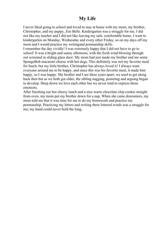 My Life
I never liked going to school and loved to stay at home with my mom, my brother,
Christopher, and my puppy, Zoe Belle. Kindergarten was a struggle for me; I did
not like my teacher and I did not like leaving my safe, comfortable home. I went to
kindergarten on Monday, Wednesday and every other Friday, so on my days off my
mom and I would practice my writingand penmanship skills.
I remember the day vividly! I was extremely happy that I did not have to go to
school! It was a bright and sunny afternoon, with the fresh wind blowing through
our screened in sliding glass door. My mom had just made my brother and me some
SpongeBob macaroni cheese with hot dogs. This definitely was not my favorite meal
for lunch, but my little brother, Christopher has always loved it! I always want
everyone around me to be happy, and since this was his favorite meal, it made him
happy, so I was happy. My brother and I are three years apart, we used to get along
back then but as we both got older, the sibling nagging, pestering and arguing began
to develop. Deep down we love each other but we never tend to express those
emotions.
After finishing our hot cheesy lunch and a nice warm chocolate chip cookie straight
from oven, my mom put my brother down for a nap. When she came downstairs, my
mom told me that it was time for me to do my homework and practice my
penmanship. Practicing my letters and writing three lettered words was a struggle for
me; my hand could never hold the long,
 