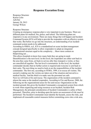 Response Execution Essay
Response Structure
Karrie Colin
AJS/562
January 28, 2013
George Wilson
Response Structure
Creating an emergency response plan is very important in any business. There are
different plans for medical, fire, police, and school. The following plans are
imperative in any environment. There are many things that will happen and Incident
Command System (ICS) will help to provide the responders with an effective system
that works. But before we go into the structures, an understanding of an incident
command system needs to be addressed.
According to OSHA, n.d., ICS is a standardized on scene incident management
concept designed specifically to allow responders to adopt an integrated
organizational structure equal to the complexity ... Show more content on
Helpwriting.net ...
This allows hospitals to know how many beds they are going to need.
Demobilization is the next level. In this level, the responders are either sent back to
the area they came from, set back in service after they transport a victim, or they
are cancelled all together. The last level is termination. In this level, the incident
commander decides that no further action is required and everyone is sent back to
their units. The next thing we need to look at are the responsibilities of the incident
commander. The first one, according to FEMA, 1999, is to rescue all victims. The
second is making sure the victims are taken out of the situation and moved to a
medical facility. And the third is to make sure the personnel are safe.
Next we will look at fire and rescue. The organization of the incident command is
almost the same as the medical responders. According to Fire and Rescue, 2008, the
following are the organizational areas for fire and rescue: Organization on the
incident ground, this gives the Incident Commander a recognized system from which
to work when organizing and using resources at an Incident, Incident Risk
Management, the principal consideration of Incident Commanders is safety of their
personnel. Therefore, prior to deciding upon the tactics an assessment of risk must be
performed. The Incident Commander must identify the hazards, assess the risks, and
implement all reasonable control measures before committing crews into a risk area,
 