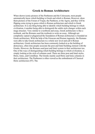 Greek to Roman Architecture
When shown iconic pictures of the Parthenon and the Colosseum, most people
automatically know which building is Greek and which is Roman, However, show
them pictures of the Forum of Trajan, the Pantheon, or the Agora, and they will be
flipping coins trying to guess which is Roman architecture and which is Greek
architecture. It is one thing being able to identify which building belongs to which
civilization, it another being able to distinguish the subtle style changes within each
mega structure. Very similar to a textbook and essay, Greek architecture is like a
textbook, and the Romans used the textbook to write an essay. Although not
completely copied or plagiarized the foundation of Roman architecture is founded on
Greek architecture. With the help of the Etruscan and Roman ingenuity, the Romans
were able to take Greek architecture to a whole new level and call it Roman
architecture. Greek architecture has been commonly looked at as the building of
democracy, often time people associate the post and lintel building element with the
Greeks. However, the Romans used post and lintel system in their architecture too.
One of the ways of distinguishing which building belongs to which civilization, is
simply looking at the style of columns used. There are three post and lintel styles,
Doric, Ionic, and Corinthian. The Greeks mainly used Doric and Ionic columns in
their architecture. The Parthenon is often viewed as the embodiment of Classical
Doric architecture (97). The
 