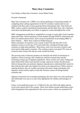 Mary Kay Cosmetics
Case Study on Mary Kay Cosmetics: Asian Market Entry
Executive Summary
Mary Kay Cosmetics Inc s (MKC) was facing challenges of increasing number of
competing direct selling organizations in the US cosmetics market and was not
satisfied with their sales revenue generated from international sales. They believed
MKC culture could be transferred internationally and that Mary Kay Ash s charisma,
motivation and philosophy were likely to appeal to women throughout the world.
MKC management would like to expand their coverage to some other Asian countries
Japan and China. With evaluations of both markets through PESTEL framework and
their own market attractiveness, there are proven potentials in developing MKC in
these markets. ... Show more content on Helpwriting.net ...
Major consumers of cosmetics were women in their 20s and 30s (26% of all
Japanese women over the age of 15) and which they considered foreign made
cosmetics as high status products. These heavy users were less price sensitive and
more tend to high quality cosmetics. The working women even spent 25% more on
cosmetics than women who did not work outside the home.
The growing sales of skincare products are fueled by the belief of real beauty to
Japanese women (owning a fair complexion and fine textured skin) and the
increasing average age of Japanese population. These women were more willing and
spent almost three times more than the average American women, but they had a
hold on foreign skin care products Japanese manufacturers understand their needs for
their delicate skin (skin care regimen involved seven stage process). When comes to
makeup products, they are usually associated with status, image and dreams and
Japanese women tend to aspire to look like Western women on foreign brands
cosmetics ads.
Japanese concerned a lot on product packaging, they have their own color preference
and which pink was seen as a color more appropriate for children and teenagers to
them.
China, it was predicted to grow to 1.5 billion by the year 2010 with eighty percent
lived in the eastern half of the country. There were trends towards urbanization and a
shift of population from agricultural to the service sector, which was estimated 156
 