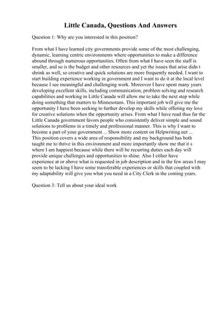 Little Canada, Questions And Answers
Question 1: Why are you interested in this position?
From what I have learned city governments provide some of the most challenging,
dynamic, learning centric environments where opportunities to make a difference
abound through numerous opportunities. Often from what I have seen the staff is
smaller, and so is the budget and other resources and yet the issues that arise didn t
shrink as well, so creative and quick solutions are more frequently needed. I want to
start building experience working in government and I want to do it at the local level
because I see meaningful and challenging work. Moreover I have spent many years
developing excellent skills, including communication, problem solving and research
capabilities and working in Little Canada will allow me to take the next step while
doing something that matters to Minnesotans. This important job will give me the
opportunity I have been seeking to further develop my skills while offering my love
for creative solutions when the opportunity arises. From what I have read thus far the
Little Canada government favors people who consistently deliver simple and sound
solutions to problems in a timely and professional manner. This is why I want to
become a part of your government ... Show more content on Helpwriting.net ...
This position covers a wide area of responsibility and my background has both
taught me to thrive in this environment and more importantly show me that it s
where I am happiest because while there will be recurring duties each day will
provide unique challenges and opportunities to shine. Also I either have
experience at or above what is requested in job description and in the few areas I may
seem to be lacking I have some transferable experiences or skills that coupled with
my adaptability will give you what you need in a City Clerk in the coming years.
Question 3: Tell us about your ideal work
 