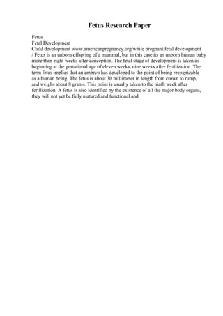 Fetus Research Paper
Fetus
Fetal Development
Child development www.americanpregnancy.org/while pregnant/fetal development
/ Fetus is an unborn offspring of a mammal, but in this case its an unborn human baby
more than eight weeks after conception. The fetal stage of development is taken as
beginning at the gestational age of eleven weeks, nine weeks after fertilization. The
term fetus implies that an embryo has developed to the point of being recognizable
as a human being. The fetus is about 30 millimeter in length from crown to rump,
and weighs about 8 grams. This point is usually taken to the ninth week after
fertilization. A fetus is also identified by the existence of all the major body organs,
they will not yet be fully matured and functional and
 