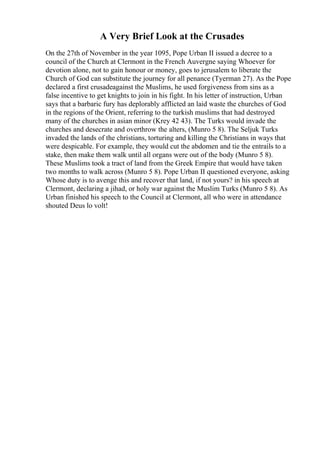 A Very Brief Look at the Crusades
On the 27th of November in the year 1095, Pope Urban II issued a decree to a
council of the Church at Clermont in the French Auvergne saying Whoever for
devotion alone, not to gain honour or money, goes to jerusalem to liberate the
Church of God can substitute the journey for all penance (Tyerman 27). As the Pope
declared a first crusadeagainst the Muslims, he used forgiveness from sins as a
false incentive to get knights to join in his fight. In his letter of instruction, Urban
says that a barbaric fury has deplorably afflicted an laid waste the churches of God
in the regions of the Orient, referring to the turkish muslims that had destroyed
many of the churches in asian minor (Krey 42 43). The Turks would invade the
churches and desecrate and overthrow the alters, (Munro 5 8). The Seljuk Turks
invaded the lands of the christians, torturing and killing the Christians in ways that
were despicable. For example, they would cut the abdomen and tie the entrails to a
stake, then make them walk until all organs were out of the body (Munro 5 8).
These Muslims took a tract of land from the Greek Empire that would have taken
two months to walk across (Munro 5 8). Pope Urban II questioned everyone, asking
Whose duty is to avenge this and recover that land, if not yours? in his speech at
Clermont, declaring a jihad, or holy war against the Muslim Turks (Munro 5 8). As
Urban finished his speech to the Council at Clermont, all who were in attendance
shouted Deus lo volt!
 