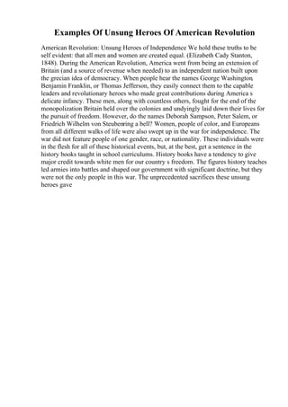 Examples Of Unsung Heroes Of American Revolution
American Revolution: Unsung Heroes of Independence We hold these truths to be
self evident: that all men and women are created equal. (Elizabeth Cady Stanton,
1848). During the American Revolution, America went from being an extension of
Britain (and a source of revenue when needed) to an independent nation built upon
the grecian idea of democracy. When people hear the names George Washington
,
Benjamin Franklin, or Thomas Jefferson, they easily connect them to the capable
leaders and revolutionary heroes who made great contributions during America s
delicate infancy. These men, along with countless others, fought for the end of the
monopolization Britain held over the colonies and undyingly laid down their lives for
the pursuit of freedom. However, do the names Deborah Sampson, Peter Salem, or
Friedrich Wilhelm von Steubenring a bell? Women, people of color, and Europeans
from all different walks of life were also swept up in the war for independence. The
war did not feature people of one gender, race, or nationality. These individuals were
in the flesh for all of these historical events, but, at the best, get a sentence in the
history books taught in school curriculums. History books have a tendency to give
major credit towards white men for our country s freedom. The figures history teaches
led armies into battles and shaped our government with significant doctrine, but they
were not the only people in this war. The unprecedented sacrifices these unsung
heroes gave
 