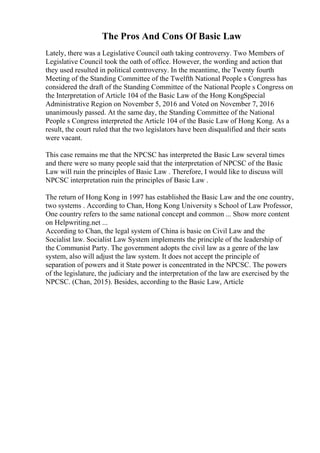The Pros And Cons Of Basic Law
Lately, there was a Legislative Council oath taking controversy. Two Members of
Legislative Council took the oath of office. However, the wording and action that
they used resulted in political controversy. In the meantime, the Twenty fourth
Meeting of the Standing Committee of the Twelfth National People s Congress has
considered the draft of the Standing Committee of the National People s Congress on
the Interpretation of Article 104 of the Basic Law of the Hong KongSpecial
Administrative Region on November 5, 2016 and Voted on November 7, 2016
unanimously passed. At the same day, the Standing Committee of the National
People s Congress interpreted the Article 104 of the Basic Law of Hong Kong. As a
result, the court ruled that the two legislators have been disqualified and their seats
were vacant.
This case remains me that the NPCSC has interpreted the Basic Law several times
and there were so many people said that the interpretation of NPCSC of the Basic
Law will ruin the principles of Basic Law . Therefore, I would like to discuss will
NPCSC interpretation ruin the principles of Basic Law .
The return of Hong Kong in 1997 has established the Basic Law and the one country,
two systems . According to Chan, Hong Kong University s School of Law Professor,
One country refers to the same national concept and common ... Show more content
on Helpwriting.net ...
According to Chan, the legal system of China is basic on Civil Law and the
Socialist law. Socialist Law System implements the principle of the leadership of
the Communist Party. The government adopts the civil law as a genre of the law
system, also will adjust the law system. It does not accept the principle of
separation of powers and it State power is concentrated in the NPCSC. The powers
of the legislature, the judiciary and the interpretation of the law are exercised by the
NPCSC. (Chan, 2015). Besides, according to the Basic Law, Article
 