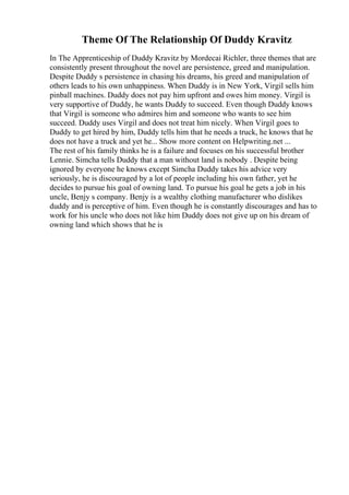 Theme Of The Relationship Of Duddy Kravitz
In The Apprenticeship of Duddy Kravitz by Mordecai Richler, three themes that are
consistently present throughout the novel are persistence, greed and manipulation.
Despite Duddy s persistence in chasing his dreams, his greed and manipulation of
others leads to his own unhappiness. When Duddy is in New York, Virgil sells him
pinball machines. Duddy does not pay him upfront and owes him money. Virgil is
very supportive of Duddy, he wants Duddy to succeed. Even though Duddy knows
that Virgil is someone who admires him and someone who wants to see him
succeed. Duddy uses Virgil and does not treat him nicely. When Virgil goes to
Duddy to get hired by him, Duddy tells him that he needs a truck, he knows that he
does not have a truck and yet he... Show more content on Helpwriting.net ...
The rest of his family thinks he is a failure and focuses on his successful brother
Lennie. Simcha tells Duddy that a man without land is nobody . Despite being
ignored by everyone he knows except Simcha Duddy takes his advice very
seriously, he is discouraged by a lot of people including his own father, yet he
decides to pursue his goal of owning land. To pursue his goal he gets a job in his
uncle, Benjy s company. Benjy is a wealthy clothing manufacturer who dislikes
duddy and is perceptive of him. Even though he is constantly discourages and has to
work for his uncle who does not like him Duddy does not give up on his dream of
owning land which shows that he is
 