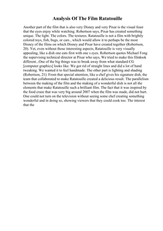 Analysis Of The Film Ratatouille
Another part of the film that is also very Disney and very Pixar is the visual feast
that the eyes enjoy while watching. Robertson says, Pixar has created something
unique. The light. The colors. The textures. Ratatouille is not a film with brightly
colored toys, fish, bugs, or cars , which would allow it to perhaps be the most
Disney of the films on which Disney and Pixar have created together (Robertson,
20). Yet, even without those interesting aspects, Ratatouille is very visually
appealing, like a dish one eats first with one s eyes. Robertson quotes Michael Fong
the supervising technical director at Pixar who says, We tried to make this filmlook
different...One of the big things was to break away from what standard CG
[computer graphics] looks like. We got rid of straight lines and did a lot of hand
tweaking. We wanted it to feel handmade. The other part is lighting and shading
(Robertson, 21). From that special attention, like a chef gives his signature dish, the
team that collaborated to make Ratatouille created a delicious result. The parallelism
between the making of the film and the making of a wonderful dish is not all the
elements that make Ratatouille such a brilliant film. The fact that it was inspired by
the food craze that was very big around 2007 when the film was made, did not hurt.
One could not turn on the television without seeing some chef creating something
wonderful and in doing so, showing viewers that they could cook too. The interest
that the
 