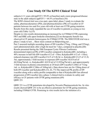 Case Study Of The KIWI Clinical Trial
subjects 6 11 years old (ppFEV1=95.8% at baseline) and a more progressed disease
state in the adult subjects (ppFEV1 = 64.5% at baseline).(36)
The KIWI clinical trial was a two part, open label, phase 3 study to evaluate the
safety, pharmacodynamics (PD), and pharmacokinetics (PK) of ivacaftor in CF
patients between two and five years old with at least one CFTR gating mutation.
Results from this study expanded the use of ivacaftor to patients as young as two
years old (Table 1).(15)
Despite in vitro results demonstrating an increased Isc in F508del CFTR expressing
FRT and HBE cells upon forskolin stimulation,(22) no therapeutic benefit was
observed in CF patients homozygous for F508del CFTR. The DISCOVER trial was a
phase 2 study to test ... Show more content on Helpwriting.net ...
Part 2 assessed multiple ascending doses of D9 ivacaftor (75mg, 150mg, and 225mg),
each administered daily after a high fat meal for 7 days, compared to placebo.(68)
Results presented during the 39th European Cystic Fibrosis Conference
demonstrated improved PK of D9 ivacaftor compared to KalydecoВ®, including a
40% increase in half life (D9 ivacaftor t1/2 of ~15hrs; KalydecoВ® t1/2 of ~11hrs),
reduced clearance rate (D9 ivacaftor CL/F of 3.8L/hr vs. KalydecoВ® CL/F of 13.3L
/hr), approximately 3 fold increase in exposure (D9 ivacaftor AUC0 inf of
44,916ng*hr/mL vs. KalydecoВ® AUC0 inf of 12,925ng*hr/mL), and approximately
3 fold increase in plasma concentrations at 24 hours (D9 ivacaftor C24hrs of 712ng
/mL vs. KalydecoВ® C24hrs of 169ng/mL). Data shown here are for 150mg doses of
both D9 ivacaftor and KalydecoВ®.(14, 26, 77) The improved PK profile of D9
ivacaftor along with a safety profile comparable to that of KalydecoВ® has allowed
progression of D9 ivacaftor into a phase 2 clinical trial to evaluate its safety and
efficacy in CF patients with CFTR gating mutations.(69)
QBW 251
QBW 251 is a CFTR potentiator developed by Novartis Pharmaceuticals Inc. In vitro
results showed QBW 251 to be an effective potentiator for CFTR gating mutations,
including F508del CFTR. Promising in vitro results led to the initiation of a
 