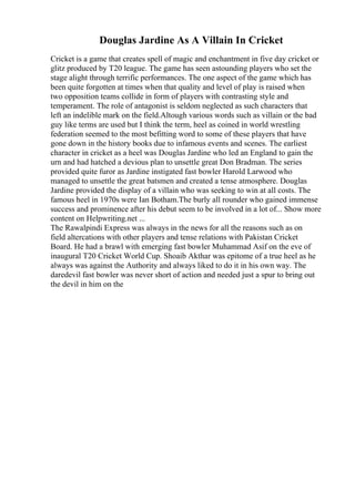 Douglas Jardine As A Villain In Cricket
Cricket is a game that creates spell of magic and enchantment in five day cricket or
glitz produced by T20 league. The game has seen astounding players who set the
stage alight through terrific performances. The one aspect of the game which has
been quite forgotten at times when that quality and level of play is raised when
two opposition teams collide in form of players with contrasting style and
temperament. The role of antagonist is seldom neglected as such characters that
left an indelible mark on the field.Altough various words such as villain or the bad
guy like terms are used but I think the term, heel as coined in world wrestling
federation seemed to the most befitting word to some of these players that have
gone down in the history books due to infamous events and scenes. The earliest
character in cricket as a heel was Douglas Jardine who led an England to gain the
urn and had hatched a devious plan to unsettle great Don Bradman. The series
provided quite furor as Jardine instigated fast bowler Harold Larwood who
managed to unsettle the great batsmen and created a tense atmosphere. Douglas
Jardine provided the display of a villain who was seeking to win at all costs. The
famous heel in 1970s were Ian Botham.The burly all rounder who gained immense
success and prominence after his debut seem to be involved in a lot of... Show more
content on Helpwriting.net ...
The Rawalpindi Express was always in the news for all the reasons such as on
field altercations with other players and tense relations with Pakistan Cricket
Board. He had a brawl with emerging fast bowler Muhammad Asif on the eve of
inaugural T20 Cricket World Cup. Shoaib Akthar was epitome of a true heel as he
always was against the Authority and always liked to do it in his own way. The
daredevil fast bowler was never short of action and needed just a spur to bring out
the devil in him on the
 