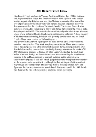 Otto Robert Frisch Essay
Otto Robert Frisch was born in Vienna, Austria on October 1st, 1904 to Justinian
and Auguste Meitner Frisch. His father and mother were a painter and a concert
pianist, respectively. Frisch s aunt was Lisa Meitner, a physicist. Otto shared her
love of physics and would later work with her and make an important discovery
that was essential to the creation of the atomic bomb. Frisch came from a Jewish
family, so when Adolf Hitler rose to power and started persecuting the Jews, it had a
direct impact on his life. Frisch received most of his early education from a Viennese
school where he learned Latin, Greek, some mathematics, and more. A large majority
of his mathematical training, however, was given by private tutors and his father.
Frisch... Show more content on Helpwriting.net ...
The group was tasked with figuring out the exact amount of U 235 necessary to
sustain a chain reaction. This work was dangerous at times. There was a constant
risk of being exposed to a lethal amount of radiation during the experiments. One
time Frisch started to cause a chain reaction by leaning over one of the stacks of U
235 which cause neutrons to bounce off of it. Luckily, he pushed the stack over
before it became deadly, but in the few seconds between starting the reaction and
stopping it, he had been exposed to as much radiation as the scientists were
allowed to be exposed to in a day. Frisch got permission to do experiments where he
set the uranium up in a way that it could explode, but set it up so that it would not
by putting a hole in the center. This allowed them to measure neutron burst and
figure out the best way to create an atomic bomb. It was successful. In 1945, Frisch
was there for the first test explosion of an atomic bomb, the Trinity
 