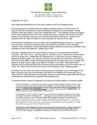 Page 1 of 18 HP / HSH Letter of Intent Last printed 9/8/2016 11:36 AM
September 7th, 2015
Dear Esteemed Residents and Community Leaders of the City of Highland Park:
We must first give our greatest and most deeply respectful thanks to the City Council of
Highland Park for the passing of a formal Resolution of Support for the Interstate Traveler
Company HSH technology on the 21st of September 2015. We gratefully proclaim the historic
nature of the leadership from HP CC for investing the time to research the merits of the HSH
program and to propose and pass such a strong and positive Resolution in support of our
proposal which we hope will become a new cornerstone of revenue for the City.
The world has the ability to move to a clean and sustainable hydrogen economy. Companies
such as Honda, Toyota and Hyundai have announced the introduction of their hydrogen
vehicles to the marketplace, while United States military initiatives are pursuing renewably made
hydrogen as their most preferred “certified drop in fuel”.
We believe Highland Park is an ideal location to help launch this international industrial
revolution. Our CEO Jim M. Jung along with our Founder Justin E. Sutton and our entire team
wish to do all we can to collaborate with Highland Park to launch this dynamic initiative and
significant JOBS program. Mr. Jung was honored to have been the co-founder of an Internet
Service Provider (ISP) in Detroit that enjoyed the pleasure of having John Couch of Apple (who
reported directly to Steve Jobs) on its Board of Directors in the latter 1990s (this Detroit
Company built the Microsoft Electronic Commerce Store and became one of the nation’s top 10
ISPs). Mr. Sutton is the Founder and inventor of the Hydrogen Super Highway project.
We believe we can utilize and enhance various venues of attraction, such as the legacy Ford
Motor Company sites and the Restoration and Refit of the Highland Park water plant into a
‘state of the art’ tourist attraction earning daily revenue as a world-class water park that will also
create jobs that will attract new investment into Highland Park.
The global market is ready for Hydrogen as is stated by industry leaders in the follow quotes:
Dr Bain, PH,D-NASA - In a letter from the retired Hydrogen Program Manager at NASA, Dr Bain states,
"I feel that while this system (the Hydrogen Super Highway) is in the late stages of development#.the
concept is worthy of full development and when fully implemented will be of great benefit to the
states and countries which adopt this system." Dr. Bain is also author of the excellent books, The
Freedom Element—Living With Hydrogen and Hindenburg.
On September 27, 2013 the CEO of Toyota, Jim Lentz stated to an audience at Northwood University
International Auto Show in Michigan that, “#.hydrogen is a real solution into the future that solves
our carbon problem, as well. The big problem with hydrogen is going to be infrastructure.”
Lentz said he test drove one of Toyota’s hydrogen-fueled vehicles for several months. “The vehicle
would go about 300 to 330 miles a tank. The tank was about $18 to $20 to refuel, as opposed to about
$50 for gasoline. And it took about four to six minutes to refuel.” Please, note that Toyota earns a profit
per vehicle 3 times greater than the “Detroit Big Three”.
The Hydrogen Super Highway has been a key note speaker and presenter at various Department
of Defense and U.S. Air Force Research Lab and Advanced Power Technology Office events.
The person that arranged our speaking and introduces us at these various events, served as the
 