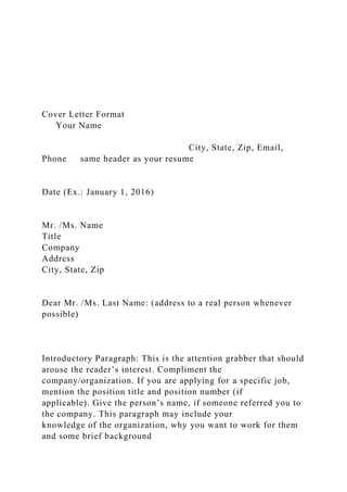Cover Letter Format
Your Name
City, State, Zip, Email,
Phone same header as your resume
Date (Ex.: January 1, 2016)
Mr. /Ms. Name
Title
Company
Address
City, State, Zip
Dear Mr. /Ms. Last Name: (address to a real person whenever
possible)
Introductory Paragraph: This is the attention grabber that should
arouse the reader’s interest. Compliment the
company/organization. If you are applying for a specific job,
mention the position title and position number (if
applicable). Give the person’s name, if someone referred you to
the company. This paragraph may include your
knowledge of the organization, why you want to work for them
and some brief background
 