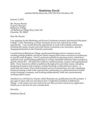  
Katelyn	
  Johnson	
  
(847)	
  924-­‐6557,	
  kajohnson@davidson.edu,	
  Davidson,	
  North	
  Carolina	
  	
  
	
  
December	
  31,	
  20XX	
  
	
  
Ms.	
  Samantha	
  Smith	
  
Charlotte	
  Magazine	
  
309	
  E.	
  Morehead	
  St.	
  Suite	
  50	
  	
  
Charlotte,	
  North	
  Carolina	
  28202	
  
	
  
Dear	
  Ms.	
  Smith:	
  
	
  
I	
  was	
  pleased	
  to	
  learn	
  about	
  the	
  Charlotte	
  Magazine	
  Editorial	
  Internship	
  advertised	
  on	
  the	
  Davidson	
  
College	
  Career	
  Development	
  website.	
  Your	
  organization’s	
  efforts	
  to	
  celebrate	
  Charlotte’s	
  people,	
  
culture,	
  and	
  talent	
  are	
  admirable	
  and	
  align	
  well	
  with	
  my	
  personal	
  commitment,	
  skills,	
  and	
  experience.	
  
Please	
  find	
  my	
  résumé	
  and	
  writing	
  samples	
  enclosed	
  with	
  this	
  letter	
  in	
  application	
  for	
  this	
  position.	
  
	
  
My	
  experience	
  working	
  with	
  a	
  diversity	
  of	
  people	
  in	
  the	
  Charlotte	
  area	
  makes	
  me	
  an	
  excellent	
  
candidate	
  for	
  this	
  internship.	
  During	
  my	
  past	
  three	
  years	
  as	
  a	
  student	
  at	
  Davidson	
  College,	
  I	
  have	
  
worked	
  alongside	
  local	
  farmers,	
  coached	
  female	
  social	
  entrepreneurs	
  in	
  a	
  seed	
  funding	
  competition,	
  
conducted	
  interviews	
  with	
  burgeoning	
  start-­‐ups,	
  and	
  assisted	
  Charlotte	
  artists	
  with	
  gallery	
  events.	
  
Throughout	
  these	
  experiences	
  I	
  have	
  worked	
  in	
  fast-­‐paced	
  environments,	
  managed	
  multiple	
  projects,	
  
and	
  collaborated	
  with	
  a	
  range	
  of	
  people	
  and	
  organizations.	
  All	
  of	
  these	
  skills	
  are	
  essential	
  for	
  working	
  
in	
  at	
  a	
  magazine	
  that	
  seeks	
  to	
  write	
  Charlotte’s	
  story.	
  
	
  
As	
  an	
  English	
  major,	
  I	
  regularly	
  proofread,	
  fact-­‐check,	
  and	
  conduct	
  research.	
  While	
  all	
  of	
  my	
  English	
  
classes	
  demand	
  creativity	
  and	
  strong	
  writing	
  skills,	
  the	
  creative	
  nonfiction	
  course	
  I	
  took	
  last	
  semester	
  
has	
  been	
  my	
  most	
  challenging	
  and	
  rewarding	
  writing	
  experience.	
  The	
  class	
  not	
  only	
  developed	
  my	
  
interviewing,	
  reading,	
  and	
  writing	
  skills	
  but	
  also	
  helped	
  me	
  begin	
  to	
  find	
  my	
  voice	
  as	
  a	
  writer.	
  
Throughout	
  the	
  semester	
  I	
  wrote	
  several	
  pieces	
  ranging	
  from	
  satire	
  to	
  personal	
  essays;	
  I	
  have	
  included	
  
two	
  of	
  these	
  pieces	
  with	
  this	
  letter	
  of	
  interest.	
  
	
  
I	
  have	
  also	
  advanced	
  my	
  writing	
  and	
  reporting	
  skills	
  outside	
  of	
  the	
  classroom.	
  Through	
  summer	
  
internships	
  with	
  Know	
  Your	
  Farms	
  and	
  the	
  Food	
  and	
  Water	
  Watch,	
  I	
  interviewed	
  farmers	
  and	
  wrote	
  
press	
  releases.	
  Last	
  fall	
  when	
  I	
  studied	
  development	
  and	
  human	
  rights	
  in	
  Thailand,	
  I	
  interviewed	
  
villagers	
  about	
  how	
  mining,	
  food	
  insecurity,	
  and	
  waste	
  issues	
  affect	
  their	
  communities.	
  In	
  addition,	
  I	
  
helped	
  draft	
  and	
  execute	
  a	
  research	
  proposal	
  to	
  establish	
  an	
  organic	
  market	
  in	
  a	
  Thai	
  rural	
  village	
  and	
  
shared	
  my	
  research	
  with	
  community	
  members,	
  NGOs,	
  and	
  leading	
  academics.	
  
	
  
I	
  am	
  eager	
  to	
  contribute	
  my	
  skills	
  and	
  experience	
  to	
  Charlotte	
  Magazine’s	
  mission.	
  I	
  am	
  certain	
  I	
  could	
  
be	
  a	
  valuable	
  contributor	
  to	
  the	
  magazine	
  while	
  furthering	
  my	
  writing	
  skills	
  and	
  learning	
  how	
  a	
  
successful	
  publication	
  operates.	
  I	
  will	
  follow	
  up	
  with	
  a	
  phone	
  call	
  in	
  one	
  week	
  to	
  ensure	
  you	
  have	
  
received	
  my	
  application.	
  Please	
  let	
  me	
  know	
  if	
  you	
  need	
  any	
  more	
  information.	
  
	
  
Sincerely,	
  	
  
	
  
Katelyn	
  Johnson	
  
 