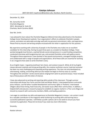  
Andrew Hall
(555) 676-8978, anhall@davidson.edu, Union, New Jersey
November 5, 20XX
Ms. Linda Chambers
Campus Recruiter
Oliver Wyman
1166 Avenue of the Americas, 29th
Floor
New York, New York 10036
Dear Ms. Chambers:
I am applying for the Entry-level Consultant position posted on Davidson College’s
WildcatLink job posting system. The unique problems I would face on each new project,
the team environment where I can work alongside intelligent and engaging coworkers, and
Oliver Wyman’s emphasis on collaborating with clients make this position a perfect fit for
me.
As a mathematics major, I have developed the strong skills in quantitative and analytical
thinking that you are seeking in consultants. I am task-oriented and have strong
communication skills, allowing me to work well with colleagues as well as senior-level
employees. This past summer I interned with General Sentiment, a small media analytics
firm in Charlotte, where I worked on multiple assignments both individually and
collaborating as part of a team. I initiated a project to expand General Sentiment’s
services to analyze foreign languages. After my internship, this project was assigned to a
full time employee for further development. In the spring, I also spent a semester abroad
in China, further developing my language skills and broadening my understanding of global
issues. My international experience coupled with my analytical and communication skills
provides me with a solid foundation for a successful and productive career with Oliver
Wyman.
I have submitted my résumé and transcript for your review. I would welcome an
opportunity to discuss my qualifications and learn more about this opportunity. I can be
reached by email or telephone at your convenience. Thank you for your time and
consideration.
Sincerely,
Andrew Hall
 