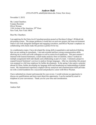  
Sasha Green
(555) 699-5961, sgreen@davidson.edu, Davidson, North Carolina
January 15, 20XX
Ms. Patricia Hall
Chrysler Group LLC
878 Auto Drive
New York, NY 10001
Dear Ms. Hall:
I am applying for the Management Consultant position advertised at Davidson College. I
am thrilled about this opportunity to lend my research and analytical toolkit to your
Business Transformation Services Unit.
This position would provide extraordinary exposure to the consulting industry, as well as
the unique opportunity to gain firsthand knowledge of how strategic recommendations are
implemented in automobile companies. I am eager to support Chrysler in its vision to
become the world’s leading supplier of commercial transport solutions.
I would bring to this position direct experience with market research and analysis and a
deep understanding of how to work effectively with professional colleagues across a
variety of groups within a firm. As the Consumer Insights Intern for Guideposts Foundation,
I managed several market research, strategy, and presentation projects simultaneously.
Through my deep involvement with non-profit foundations and organizations on and off
campus, I have developed excellent communication skills, a strong attention to detail, and
an unrelenting desire to get deeply involved. My experience in economic and financial
research, through courses such as Corporate Finance, Econometrics, and Quantitative
Data Analysis makes me the ideal candidate to support Chrysler’s business from
analytical, business development, and administrative perspectives.
Attached you will find my résumé, which will illustrate my qualifications for this position. I
look forward to speaking with you, and hope that we can discuss how I may be able to best
contribute to Chrysler Business Transformation Services.
Sincerely,
Sasha Green
 