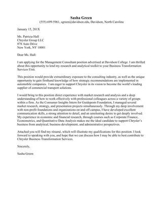  
Benjamin	
  Grey	
  Driscoll	
  
bwdriscoll@davidson.edu	
  /	
  555-­‐810-­‐5107	
  /	
  Davidson,	
  NC	
  
	
  
	
  
	
  
March	
  14,	
  20XX	
  
	
  
Dr.	
  David	
  Jetson	
  
Mountain	
  Area	
  Health	
  Education	
  Center	
  
121	
  Hendersonville	
  Road	
  
Asheville,	
  North	
  Carolina	
  28803	
  
	
  
Dear	
  Dr.	
  Jetson:	
  
	
  
I	
  am	
  interested	
  in	
  pursuing	
  further	
  experience	
  and	
  knowledge	
  in	
  the	
  field	
  of	
  health	
  administration	
  
and	
  public	
  health,	
  specifically	
  through	
  an	
  internship	
  with	
  Buncombe	
  County’s	
  Mountain	
  Area	
  
Health	
  Education	
  Center.	
  	
  The	
  Center	
  for	
  Career	
  Development	
  at	
  Davidson	
  College	
  referred	
  me	
  to	
  
this	
  opportunity,	
  which	
  is	
  the	
  perfect	
  fit	
  for	
  my	
  skills	
  and	
  background.	
  
	
  
I	
  have	
  been	
  fortunate	
  enough	
  to	
  have	
  had	
  ample	
  experience	
  in	
  the	
  field	
  of	
  public	
  health	
  that	
  I	
  
would	
  bring	
  to	
  this	
  internship.	
  	
  For	
  the	
  past	
  two	
  summers,	
  I	
  have	
  worked	
  for	
  a	
  primary	
  care	
  office,	
  
most	
  recently	
  as	
  the	
  Medical	
  Records	
  coordinator.	
  	
  I	
  have	
  also	
  had	
  the	
  opportunity	
  to	
  travel	
  to	
  San	
  
Lucas,	
  Guatemala	
  and	
  Fort	
  Portal,	
  Uganda,	
  and	
  have	
  expanded	
  my	
  knowledge	
  and	
  understanding	
  
of	
  public	
  health	
  as	
  a	
  global	
  issue	
  during	
  both	
  of	
  these	
  experiences.	
  	
  As	
  a	
  medical	
  humanities	
  
concentrator	
  at	
  Davidson,	
  I	
  have	
  taken	
  coursework	
  on	
  ethics,	
  medical	
  sociology,	
  and	
  
epidemiology.	
  	
  These	
  experiences	
  have	
  created	
  a	
  strong	
  platform	
  for	
  this	
  internship	
  as	
  well	
  as	
  for	
  a	
  
future	
  career	
  in	
  health	
  administration	
  and	
  public	
  health.	
  
	
  
I	
  believe	
  a	
  summer	
  internship	
  with	
  MAHEC	
  will	
  broaden	
  my	
  exposure	
  to	
  the	
  field	
  of	
  health	
  
administration	
  and	
  public	
  health	
  and	
  provide	
  me	
  with	
  a	
  better	
  understanding	
  of	
  the	
  management	
  
and	
  public	
  health	
  industries.	
  	
  Asheville	
  has	
  always	
  been	
  one	
  of	
  my	
  favorite	
  places	
  in	
  the	
  southeast,	
  
and	
  I	
  would	
  bring	
  my	
  knowledge	
  of	
  and	
  love	
  for	
  the	
  region	
  to	
  this	
  internship.	
  	
  Finally,	
  I	
  have	
  
significant	
  personal	
  interest	
  in	
  this	
  opportunity.	
  	
  Having	
  had	
  experiences	
  with	
  sexual	
  and	
  domestic	
  
violence,	
  I	
  would	
  appreciate	
  the	
  chance	
  to	
  work	
  with	
  these	
  critical	
  social	
  and	
  safety	
  issues.	
  
	
  
Thank	
  you	
  for	
  taking	
  the	
  time	
  to	
  review	
  this	
  letter	
  and	
  my	
  résumé.	
  I	
  would	
  be	
  happy	
  to	
  meet	
  with	
  
you	
  or	
  members	
  of	
  your	
  staff	
  either	
  in	
  person	
  or	
  over	
  the	
  phone	
  to	
  discuss	
  my	
  application	
  further.	
  
	
  
Sincerely,	
  
	
  
Benjamin	
  Driscoll	
  	
  
 