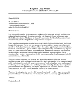  
Bethany Milton
(555) 733-5257, bemilton@davidson.edu, Davidson, North Carolina
December 7, 20XX
Internship Coordinator
EnviroAmerica
456 26th Street
San Francisco, CA 94114
Dear Internship Coordinator:
I am writing to apply for the research intern position with EnviroAmerica advertised on the
InternMatch website. I would bring my research skills and passion for improving
awareness of climate change effects and making environmental issues accessible to the
public to this internship.
My relevant experience comes from both outside and inside of the classroom. I have
become increasingly aware of climate engagement initiatives as part of an active group of
students interested in environmental solutions and sustainability on Davidson’s campus. I
also wrote an interdisciplinary thesis with independent primary research on the perception
and bottom-up strategies for climate change adaptability among rice farmers in
Northeastern Thailand. The type of social science research that EnviroAmerica produces
is the type I love to do--compiling and making connections between findings in behavioral,
social and political facets of climate change. The implications of this research could apply
broadly to businesses, non-profits and individuals aiming to shift behavior and increase
environmental awareness.
In addition to my knowledge of climate change and my research proficiency, I have the
other skills that you are seeking in summer research interns. I enjoy and am capable of
working independently, but my experience as an NCAA Division I Lacrosse player has also
taught me to work effectively in team settings. I am able to speak articulately and openly
about issues related to the environmental movement and understand the challenges in
appealing to the broader public to catalyze change for the mainstream. Most importantly,
like EnviroAmerica, I too believe that engaging the complexities of an unpredictable climate
is imperative, and that real change must start with individual people.
I am eager to work as a research intern this summer. Please contact me with any
questions about my past experience and skills as detailed on the attached résumé. Thank
you for your consideration.
Sincerely,
Bethany Milton
 
