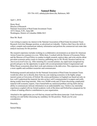  
Christopher Teo
chteo@davidson.edu, (555) 536-5196, Davidson, NC
October 1, 20XX
Mr. Jack Harvey
Senior Programmer
Datalytics
101 West Worthington Street, Suite 350
Charlotte, NC 28203
Dear Mr. Harvey:
I am pleased to apply for the internship position at Datalytics for the upcoming summer.
The prospect of working at your start-up company is attractive to me because of its focus
on analytics and technology development.
My combined interests in math, computer science and finance make Datalytics an ideal fit
for me. The summer internship experience can help broaden my programming background
and apply much of the math that I have learned during my time at Davidson and abroad in
Budapest. As someone who enjoys solving problems and analyzing data, I am excited to
have the opportunity to learn how systems like Hadoop work and to participate in the
development of new algorithms. Working for Datalytics will also provide me with a great
opportunity to learn how a small start up company operates and grows its business.
What sets me apart from other candidates who may be applying for this position is my
previous experience in computer science and mathematical research. Last summer, I
assisted a faculty member in the Davidson College Math Department in coding an
alternative ranking system to PageRank. This experience required me to learn how to code
in MATLAB, and it introduced me to analyzing data output. I also handle challenges very
well, which is evidenced by my abroad experience in Budapest, Hungary. While I was
there, I managed a heavy workload as well as navigating my way through a country whose
national language ranks as one of the toughest to learn. I feel like the lessons I learned
there will transition nicely into the summer internship position. Finally, what I may lack in
experience, I make up for in tenacity. I am a first generation college student with a blue-
collar background, and I am constantly out to prove myself.
In addition to this cover letter, I have submitted my résumé, which highlights my
qualifications for this internship. As part of the Davidson Entrepreneurship Program, the
summer experience at Datalytics will provide me with invaluable training in many areas of
interest to me and could propel my future career. I look forward to hearing from you and
hope to interview with you on campus next week.
Sincerely,
Christopher Teo
 