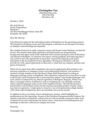  
Brittany Knox
555-215-5203, brknox@davidson.edu, Davidson, NC
March 2, 20XX
The American Beverage Association
1210 I Street NW, Suite 300W
Washington, D.C., 20005
Dear Internship Coordinator:
I am applying for the Government Relations American Beverage Association Summer
Internship advertised on the WildcatLink posting system at Davidson College. With my
interests in government, law, and politics, I am enthusiastic about this opportunity to lend
my administrative, organizational and leadership skills to support a national trade
association.
I am attracted to the ABA because the association represents such a large number of
workers who can be positively impacted and protected by legislation. Through my work in
Senator Hagan’s and Senator Gillibrand’s offices, I gained insight into the legislative
process and observed the important role trade associations play in guiding government. I
am excited about and capable of researching political issues impacting the beverage
industry, attending Congressional hearings, drafting letters, and providing other assistance
to the government relations team. This summer opportunity would offer additional
exposure to the legislative process and allow me to contribute to your team as well as to
our nation’s politics.
In addition to the administrative experience gained through my internships, I would bring
strong organizational and leadership skills honed through my Davidson activities to this
position. As President of the Patterson Court Council, I have worked to hone my decision-
making and interpersonal communication. Through this position, I have assumed more
responsibility, learned time management, enhanced my communication skills, and grown
as a team player. As a participant in the Leadership Davidson program, I have learned
successful leadership traits from Davidson College staff, other student leaders, and a
community mentor. I have also polished my research and analytical capabilities through
my experiences with the Emerging Issues Academy and my intensive liberal arts
coursework at Davidson. I am a hardworking, motivated student, and would love the
opportunity to lend my skills to the ABA this summer.
Attached is my résumé, which illustrates my qualifications for this position. I am eager to
hear from you and discuss how I could contribute to the ABA team. Thank you for your
consideration.
Sincerely,
Brittany Knox
 