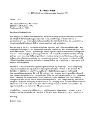  
Madchen	
  Schmidt	
  
maschmidt@davidson.edu,	
  555-­‐714-­‐4924,	
  Davidson,	
  NC	
  	
  
	
  
	
  
November	
  10,	
  20XX	
  
	
  
Ms.	
  Angelika	
  Fischer	
  
Vienna	
  Global	
  Seminar	
  
Leopoldskronstrasse	
  56-­‐58,	
  Box	
  129	
  
A-­‐5010	
  Salzburg,	
  Austria	
  
	
  
Dear	
  Ms.	
  Fischer:	
  
	
  
I	
  am	
  applying	
  for	
  the	
  Vienna	
  Global	
  Seminar	
  Intern	
  Program,	
  advertised	
  on	
  Davidson	
  College’s	
  job	
  
posting	
  system	
  WildcatLink.	
  	
  As	
  a	
  Nicaraguan-­‐born,	
  German	
  citizen,	
  I	
  have	
  developed	
  an	
  insatiable	
  
curiosity	
  about	
  international	
  political,	
  social	
  and	
  economic	
  issues;	
  I	
  would	
  love	
  the	
  opportunity	
  to	
  
promote	
  conversation	
  about	
  these	
  issues	
  through	
  this	
  position.	
  
	
  
I	
  see	
  this	
  internship	
  as	
  a	
  unique	
  opportunity	
  to	
  hear	
  from	
  leaders	
  across	
  the	
  globe	
  and	
  to	
  participate	
  in	
  
ongoing	
  discourse	
  to	
  promote	
  the	
  survival	
  of	
  democracy.	
  	
  I	
  was	
  also	
  drawn	
  to	
  the	
  internship	
  program	
  
after	
  speaking	
  with	
  Kelsey	
  Green,	
  who	
  did	
  the	
  internship	
  in	
  the	
  summer	
  of	
  201X,	
  and	
  Annette	
  Hazar,	
  
who	
  is	
  still	
  in	
  Vienna.	
  Both	
  interns	
  raved	
  about	
  their	
  many	
  opportunities	
  to	
  learn	
  about	
  international	
  
affairs	
  and	
  interact	
  in	
  a	
  multicultural	
  environment.	
  
	
  
My	
  experience	
  and	
  education	
  have	
  equipped	
  me	
  with	
  the	
  administrative	
  skills	
  and	
  initiative	
  to	
  succeed	
  
in	
  this	
  role.	
  My	
  passion	
  for	
  and	
  knowledge	
  of	
  French,	
  Spanish,	
  and	
  conversational	
  German	
  will	
  help	
  me	
  
communicate	
  in	
  this	
  multicultural	
  setting.	
  	
  I	
  also	
  have	
  directly	
  relevant	
  experience	
  as	
  the	
  publicity	
  chair	
  
for	
  Davidson	
  College’s	
  Dean	
  Rusk	
  Student	
  Advisory	
  Committee	
  (SAC),	
  a	
  student-­‐led	
  group	
  that	
  
promotes	
  educational	
  programming	
  about	
  global	
  events	
  on	
  campus	
  and	
  in	
  the	
  wider	
  Davidson-­‐
Charlotte	
  community.	
  	
  One	
  of	
  my	
  primary	
  tasks	
  as	
  head	
  of	
  publicity	
  includes	
  designing	
  posters	
  in	
  
Publisher	
  or	
  InDesign	
  to	
  advertise	
  for	
  the	
  one	
  to	
  three	
  events	
  that	
  we	
  host	
  each	
  week.	
  In	
  a	
  successful	
  
attempt	
  to	
  advertise	
  in	
  an	
  unconventional	
  fashion,	
  I	
  established	
  a	
  partnership	
  with	
  our	
  dining	
  hall,	
  
introducing	
  a	
  menu	
  and	
  creating	
  publicity	
  to	
  bring	
  a	
  special	
  Peruvian	
  lunch	
  to	
  campus.	
  This	
  meal	
  in	
  
turn	
  served	
  to	
  promote	
  a	
  benefit	
  dinner	
  that	
  we	
  hosted	
  for	
  an	
  impoverished	
  town	
  outside	
  of	
  
Arequipa.	
  	
  I	
  also	
  regularly	
  use	
  research	
  tools,	
  like	
  JSTOR	
  and	
  Project	
  Muse,	
  to	
  investigate	
  and	
  write	
  
briefs	
  about	
  the	
  topics	
  that	
  our	
  speakers	
  present,	
  and	
  lead	
  student	
  discussions	
  about	
  global	
  
occurrences.	
  	
  I	
  would	
  bring	
  the	
  language,	
  administrative	
  and	
  publicity	
  skills	
  that	
  I	
  gained	
  through	
  these	
  
experiences	
  to	
  this	
  position.	
  
	
  
I	
  look	
  forward	
  to	
  the	
  possibility	
  of	
  joining	
  the	
  Vienna	
  Global	
  Seminar	
  team	
  this	
  fall.	
  	
  If	
  you	
  have	
  any	
  
questions	
  about	
  my	
  attached	
  résumé,	
  please	
  let	
  me	
  know.	
  	
  Thank	
  you	
  for	
  your	
  consideration.	
  
	
  
Sincerely,	
  
	
  
Madchen	
  Schmidt	
  
 