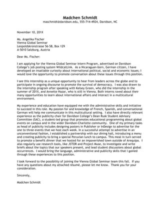  
Lydia	
  Michaels	
  
555-­‐820-­‐7741,	
  lymichaels@davidson.edu,	
  Brooklyn,	
  NY	
  	
  
	
  
April	
  18,	
  20XX	
  
	
  
Ms.	
  Cynthia	
  Jenart,	
  Principal	
  
Community	
  Prep	
  Public	
  School	
  
205	
  East	
  122nd	
  Street	
  	
  
New	
  York,	
  NY10030	
  	
  
	
  
Dear	
  Ms.	
  Jenart:	
  
	
  
I	
  am	
  writing	
  to	
  express	
  my	
  interest	
  in	
  joining	
  Community	
  Prep	
  as	
  an	
  elementary	
  teacher	
  this	
  fall.	
  Vice	
  
Principal	
  Jane	
  Kopen	
  mentioned	
  that	
  you	
  are	
  always	
  interested	
  in	
  hearing	
  from	
  passionate	
  educators	
  and	
  
encouraged	
  me	
  to	
  submit	
  this	
  application	
  to	
  you.	
  I	
  am	
  excited	
  by	
  the	
  opportunity	
  to	
  foster	
  my	
  skills	
  as	
  a	
  
teacher	
  and	
  to	
  work	
  to	
  close	
  the	
  achievement	
  gap.	
  
	
  
Due	
  to	
  my	
  desire	
  to	
  improve	
  education,	
  I	
  am	
  drawn	
  to	
  Community	
  Prep	
  Public	
  School’s	
  commitment	
  to	
  
academic	
  growth	
  for	
  all	
  students.	
  Democracy	
  Prep’s	
  “no	
  excuses”	
  mentality	
  and	
  proven	
  charter	
  school	
  
practices	
  have	
  prepared	
  countless	
  students	
  for	
  college	
  and	
  life	
  beyond.	
  I	
  am	
  driven	
  to	
  provide	
  a	
  high-­‐caliber	
  
education	
  to	
  students	
  who	
  might	
  normally	
  be	
  overlooked	
  or	
  underestimated,	
  and	
  believe	
  that	
  by	
  working	
  
at	
  your	
  school,	
  I	
  will	
  develop	
  my	
  capacity	
  to	
  do	
  so.	
  
	
  
Beyond	
  an	
  attitude	
  of	
  determined	
  optimism,	
  I	
  would	
  bring	
  a	
  diverse	
  set	
  of	
  applicable	
  skills	
  to	
  Community	
  
Prep.	
  As	
  a	
  docent	
  for	
  the	
  Bechtler	
  Museum	
  of	
  Modern	
  Art,	
  I	
  lead	
  tours	
  for	
  7th
	
  graders	
  4	
  times	
  a	
  week,	
  
educating	
  students	
  about	
  the	
  museum’s	
  art	
  as	
  well	
  as	
  introducing	
  the	
  fundamental	
  themes	
  of	
  art	
  history.	
  
Working	
  at	
  the	
  Bechtler,	
  I	
  have	
  not	
  only	
  learned	
  how	
  to	
  develop	
  and	
  convey	
  a	
  specific	
  educational	
  message	
  
to	
  students,	
  but	
  also	
  how	
  to	
  maintain	
  authority	
  and	
  control	
  while	
  doing	
  so.	
  	
  I	
  also	
  have	
  four	
  years	
  of	
  
coaching	
  basketball	
  fundamentals	
  to	
  elementary	
  school	
  students	
  (ages	
  5-­‐7)	
  and	
  would	
  enjoy	
  the	
  
opportunity	
  to	
  coach	
  alongside	
  my	
  teaching	
  duties.	
  	
  As	
  an	
  English	
  major	
  at	
  Davidson	
  College,	
  I	
  have	
  
developed	
  strong	
  oral	
  and	
  written	
  communication	
  skills,	
  and	
  have	
  become	
  used	
  to	
  producing	
  quality	
  work	
  
under	
  pressure	
  in	
  order	
  to	
  meet	
  tight	
  deadlines.	
  I	
  am	
  both	
  highly	
  organized	
  and	
  creative,	
  qualities	
  that	
  have	
  
characterized	
  my	
  work	
  as	
  Public	
  Relations	
  Chair	
  for	
  Davidson’s	
  Patterson	
  Court	
  Council	
  and	
  as	
  secretary	
  for	
  
Turner	
  Eating	
  House.	
  Holding	
  these	
  demanding	
  positions	
  also	
  helped	
  me	
  to	
  cultivate	
  strong	
  time-­‐
management	
  skills—skills	
  that	
  also	
  enabled	
  me	
  to	
  achieve	
  my	
  goal	
  of	
  a	
  double	
  major.	
  
	
  
Ultimately,	
  while	
  I	
  believe	
  my	
  experience	
  has	
  given	
  me	
  excellent	
  groundwork	
  for	
  starting	
  a	
  career	
  in	
  
teaching,	
  I	
  know	
  that	
  there	
  are	
  challenges	
  and	
  realities	
  I	
  cannot	
  anticipate.	
  I	
  know	
  that	
  inner-­‐city	
  teaching	
  
will	
  be	
  difficult,	
  and	
  I	
  will	
  be	
  tested	
  as	
  a	
  person	
  and	
  educator.	
  In	
  response	
  to	
  this,	
  I	
  can	
  only	
  say	
  that	
  I	
  am	
  
passionate	
  about	
  education.	
  I	
  am	
  a	
  determined,	
  positive,	
  intelligent,	
  creative	
  person,	
  and	
  I	
  believe	
  I	
  can	
  
become	
  an	
  excellent	
  teacher.	
  
	
  
With	
  this	
  letter,	
  I	
  have	
  submitted	
  my	
  résumé,	
  which	
  will	
  further	
  illustrate	
  my	
  qualifications	
  for	
  the	
  position.	
  
Thank	
  you	
  for	
  your	
  time;	
  I	
  look	
  forward	
  to	
  hearing	
  from	
  you.	
  
	
  
Sincerely,	
  
	
  
Lydia	
  Michaels	
  
 