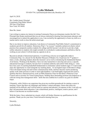  
Madeleine David
sarahdavid@davidson.edu, (555) 526-5114, Davidson, NC
January 2, 20XX
Ms. Eleanor Bruner
Property Manager
Ballantyne Village
114 Ballantyne Village Way, Suite 145
Charlotte, NC 28204
Dear Ms. Bruner:
I am applying for the Marketing and Events Coordinator position advertised at Davidson
College. Carey Thornburg, a former classmate of your son, referred me to this
opportunity. I am excited about the opportunity to work with multiple constituents,
including the media, tenants and retail clients, to promote your innovative, upscale
shopping destination to the Charlotte community.
I would bring to Ballantyne Village a professional background in customer service entailing
prompt problem solving for clients ranging from senior executives to technicians to upscale
retail shoppers. I have a particular passion for planning events, which have spanned
small, team-building gatherings to a larger charitable fundraiser that exceeded its goal by
almost 20%. All utilize my extensive communications, creative and organizational skills. I
have honed my ability to publicize through print and online means, including designing
invitations and creating a website honoring a celebrated town citizen. A motivated self-
starter, I have demonstrated success in pioneering a new job, completing technical training
in half of the expected time, performing at a professional level within weeks of joining a
company, and working independently while also conscientiously working within a team.
Attached you will find my résumé, which illustrates my qualifications for this position. I am
eager to meet with you and discuss how I might best contribute to Ballantyne Village. I will
contact you next week to be sure that you have received my application. Thank you in
advance for your consideration.
Sincerely,
Madeleine David
 