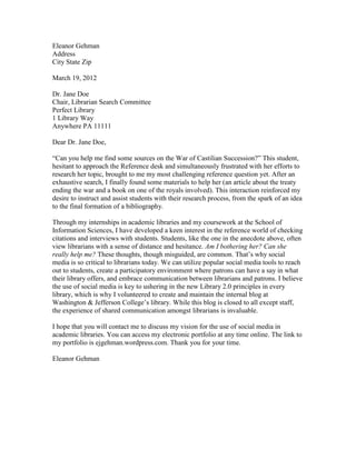Eleanor Gehman
Address
City State Zip

March 19, 2012

Dr. Jane Doe
Chair, Librarian Search Committee
Perfect Library
1 Library Way
Anywhere PA 11111

Dear Dr. Jane Doe,

“Can you help me find some sources on the War of Castilian Succession?” This student,
hesitant to approach the Reference desk and simultaneously frustrated with her efforts to
research her topic, brought to me my most challenging reference question yet. After an
exhaustive search, I finally found some materials to help her (an article about the treaty
ending the war and a book on one of the royals involved). This interaction reinforced my
desire to instruct and assist students with their research process, from the spark of an idea
to the final formation of a bibliography.

Through my internships in academic libraries and my coursework at the School of
Information Sciences, I have developed a keen interest in the reference world of checking
citations and interviews with students. Students, like the one in the anecdote above, often
view librarians with a sense of distance and hesitance. Am I bothering her? Can she
really help me? These thoughts, though misguided, are common. That’s why social
media is so critical to librarians today. We can utilize popular social media tools to reach
out to students, create a participatory environment where patrons can have a say in what
their library offers, and embrace communication between librarians and patrons. I believe
the use of social media is key to ushering in the new Library 2.0 principles in every
library, which is why I volunteered to create and maintain the internal blog at
Washington & Jefferson College’s library. While this blog is closed to all except staff,
the experience of shared communication amongst librarians is invaluable.

I hope that you will contact me to discuss my vision for the use of social media in
academic libraries. You can access my electronic portfolio at any time online. The link to
my portfolio is ejgehman.wordpress.com. Thank you for your time.

Eleanor Gehman
 