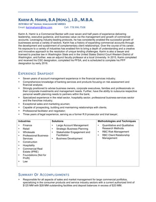 KARIM	A.	HAMIR,	B.A	(HONS.),	J.D.,	M.B.A.	
3574	WEST	16
TH
	AVENUE,	VANCOUVER	BC	V6R3C1		
Email:	karimahamir@me.com 	 Cell:	778.996.7508	
Karim A. Hamir is a Commercial Banker with over seven and half years of experience delivering
leadership, executive guidance, and business value via the management and growth of commercial
accounts. Leveraging industry-leading protocols, he has consistently enabled the successful growth of
businesses across a variety of sectors. Karim has a history of expanding commercial accounts through
the development and sustainment of complementary client relationships. Over the course of his career,
his exposure to a variety of industries has enabled him to bring a depth of understanding and a creative
and innovative approach to the resolution of unique lending challenges. Karim is also a lawyer and
licensed to practise law in Washington State and in the United States District Court Western District of
Washington, and further, was an adjunct faculty professor at a local University. In 2015, Karim completed
and received his CSC designation, completed his PFSA, and is scheduled to complete his PFP
designation by early 2016.
EXPERIENCE SNAPSHOT
• Seven years of account management experience in the financial services industry;
• Comprehensive knowledge of banking services and products focusing on risk assessment and
financial analysis;
• Strongly positioned to advise business owners, corporate executives, families and professionals on
their corporate investments and management needs. Further, have the ability to outsource respective
personal wealth planning needs to partners within the bank;
• Specialized experience in the retail sector, hospitality sector, professional business-services sector
and the franchise industry;
• Exceptional sales and marketing acumen;
• Capable of prospecting, building and maintaining relationships with clients;
• Professional facilitator and negotiator;
• Three years of legal experience, serving as a former R.9 prosecutor and trial lawyer;
Industries
• Finance
• Retail
• Wholesale
• Professional Business-
Services
• Construction
• Hospitality
• Commercial Real
Estate (IPRE)
• Foundations (Not for
Profit)
• Law
Solutions
• Large Account Management
• Strategic Business Planning
• Stakeholder Engagement and
Facilitation
• Business Development
Methodologies and Techniques
• Quantitative and Qualitative
Research Methods
• RBC Risk Management
• RBC Client Relationship
Management
SUMMARY OF ACCOMPLISHMENTS
• Responsible for all aspects of sales and market management for large commercial portfolios,
specializing in the consumer products and service industry sectors with a current authorized limit of
$125 MM with $28 MM outstanding facilities and deposit balances in excess of $33 MM;
 