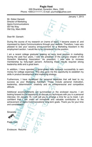 Pagla Voot
                      000 Dhankhet, Gorardim, Mars, 1500
              Phone: +000-2-111111, E-mail: yourmail@yahoo.com

                                                                 January 1, 2013
Mr. Gobor Ganesh
Director of Marketing




                                     া
Ajaira Communications




                                 িবন
                                  না
007 No Way
Old City, Mars 9999


Dear Mr. Ganesh:

During the course of my research on (name of topic), I became aware of, and




                     ধ র কল
impressed by Ajaira Communications through your website. Therefore, I was very
pleased to see your vacancy announcement for a Marketing Assistant in the
                             এর
employment section. I would like to be considered for the position.




                               ।
I am a recent college graduate seeking an entry level position in marketing.
                           ু ন
                           ইল
During the past four years, I was the president of the campus chapter of the
Gorardim Marketing Association. As president, I was able to increase
membership by forty-eight percent. Achieving these results required strong
leadership skills and a great team.
                    হ ুব হ
                   c om



In addition, I have operated a gorar-ghash kata business successfully to earn
money for college expenses. This also gave me the opportunity to establish my
skills in product development and marketing strategy.

Furthermore, I have developed the personal attributes that will lead to my
success as your Marketing Assistant. These include personal motivation,
leadership, determination, creativity and an entrepreneurial and competitive
              ুে র া


attitude.
             ok.




Additional accomplishments are summarized in the enclosed resume. I am
            েত




looking forward to the opportunity to discuss my techniques with you in a personal
         অন




interview. On January 15, I will call you to arrange a time for us to meet. I am
       kkh




confident that I can make an immediate and valuable contribution to the
achievement of Ajaira Communications' long term goals. Thank you for your time
     ুম ি ত




and consideration.


Sincerely,
  S hi

   ার
 অন




Pagla Voot
কর




Enclosure: Resume
 