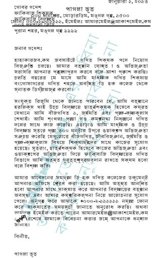 জানুয় ারী ১, ২০১৩
 েগাবর গেণশ              পাগলা ভূত
 ফািকবাজ িশক্ষ ক 
         ০০০ ধানেকত, েঘাড়ারিডম, মঙ্গ ল গর , ১৫০০
                   ্ষ                   ্হ
 ফািকবািজ িবদয ্া লয়
েফানঃ ০০০-২-১১১১১১, ইেমইলঃ আমারেমইল@আকাশেমইল.কম
 ০০৭ পথহারা েরাড  
 পুর ান শহর, মঙ্গ ল গর ৯৯৯৯
                      ্হ




                                     া
                                 িবন
                                  না
 জনাব গেণশঃ

 হাহাকারজব.কম জবসাইেট গিণত িশক্ষ ক পেদ িনেয়াগ
 িবজ্ঞ িপ চলেছ। আমার বতর ান েযাগ ্ত া ও অিভজ্ঞ তা
        ্ত                    ম
                              ্      য
 সরাসির আপনার পর য র ণ করেব বেল আশা পর াশ করিছ।
                   ্ত ্া শাপূ               ্ক




                     ধ র কল
 চলিত বছেরর েম মােস আিম মাধয       ্ি মক গিণত িশক্ষ ায়
 বংেগাসাগেরর গিণত শহের অবিস ত িড হক কেলজ েথেক
                                ্থ
                             এর
 স্ন াতক িডগর অজর করেবা।
            ্ী  ্ন




                               ।
                           ু ন
 হরিলক্স খাই উচ্চ িবদয
 েযখােন আিম বীজগিণত ১, জয
                           ইল
 সংযুক ্ত িরজুি ম েথেক জানেত পারেবন েয , আিম বতর ােন
                                   ্া লেয় ছাতর      ্-িশক্ষ ক িহেসেব কমর ত
                                             ্া িমিত এবং পর কয ল াস
                                                                 ্া ক- ্া লকু
                                                                                  ্ম
                                                                                     ্র

 েশখাই। আিম শৃং খলা পর গ ও কমর ন্থ া িনধর
                                 ্ে য়া                  ্প             ্া রেন গিণত
                    হ ুব হ
                   c om



 দেলর সােথ কাজ কেরিছ। এছাড়াও আিম মাধয                              ্ি মক ও উচ্চ
 িবদয  ্া লয় স্ত ের পর ৩০০ ঘন্ট ার উপের ওয়াকর প অিভজ্ঞ তা
                     ্া য়                                      ্শ
 সঞ্চ য় কেরিছ েযগুে লােত বীজগিণত, জীবিবজ্ঞ ান, জয                           ্া িমিত ও
 পর কয ল াস িবষেয় িশক্ষ াথর
   ্া ক- ্া লকু                                ্ী েদর সােথ কােজর সুে যাগ
 হেয়েছ। সুত রাং, ছাতর      ্-িশক্ষ ক িহেসেব কােজর অিভজ্ঞ তা এবং
              ুে র া


 ওয়াকর েপর অিভজ্ঞ তা িদেয় ফািকবািজ িবদয
           ্শ                                                     ্া লেয়র গিণত
             ok.




 িবভােগ আিম অতয ্ত গুর ুত ত ্প ণ রঅবদান রাখেত সক্ষ ম হেবা
                        ্ন            ্ বূ ্
            েত




 বেল িবশব কির।্া স
         অন
       kkh




 আমার আেবদেনর সমথর িড হক গিণত কেলেজর ডকুে মন্ট
                     ্ে ন
     ুম ি ত




 আপনার অিফেস েপ ্র ণ করা হেয়েছ। আিম অতয ্ত আনিন ত
                র                            ্ন         ্দ
 হেবা আপনার সােথ সাক্ষ াত কের আপনার িবদয ্া লেয়র বতর ান
                                                     ম
                                                     ্
 অবস্থ া এবং আমার কমর িরকল্প না িনেয় আেলাচনার সুে যাগ
                        ্প
  S hi




 েপেল। অনুগ র কের আমােক +০০০-২-১১১১১১ নমব েফান
            ্হ                                  ্ে র
   ার




 কের সাক্ষ ােতর সময়সূচ ী জানােত অনুে রাধ করিছ। অথবা
 অন




 আমােক ইেমইল করেত পােরন আমারেমইল@আকাশেমইল.কম
কর




 এ। পিরেশেষ আমােক িবেবচনা করার জেন ্ আপনােক ধনয াদ
                                    য                  ্ব
 জানাই।

 িবনীত,


 পাগলা ভূত
 