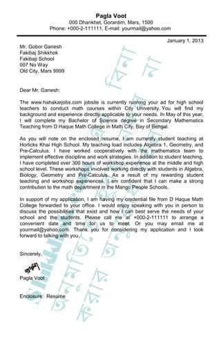 Pagla Voot
                     000 Dhankhet, Gorardim, Mars, 1500
             Phone: +000-2-111111, E-mail: yourmail@yahoo.com

                                                                   January 1, 2013
Mr. Gobor Ganesh
Fakibaj Shikkhok




                                     া
Fakibaji School




                                 িবন
                                  না
007 No Way
Old City, Mars 9999


Dear Mr. Ganesh:




                     ধ র কল
The www.hahakarjobs.com jobsite is currently running your ad for high school
teachers to conduct math courses within City University. You will find my
background and experience directly applicable to your needs. In May of this year,
                             এর
I will complete my Bachelor of Science degree in Secondary Mathematics
Teaching from D Haque Math College in Math City, Bay of Bengal.




                               ।
                           ু ন
                           ইল
As you will note on the enclosed resume, I am currently student teaching at
Horlicks Khai High School. My teaching load includes Algebra 1, Geometry, and
Pre-Calculus. I have worked cooperatively with the mathematics team to
implement effective discipline and work strategies. In addition to student teaching,
I have completed over 300 hours of workshop experience at the middle and high
                    হ ুব হ
                   c om



school level. These workshops involved working directly with students in Algebra,
Biology, Geometry and Pre-Calculus. As a result of my rewarding student
teaching and workshop experiences, I am confident that I can make a strong
contribution to the math department in the Mango People Schools.

In support of my application, I am having my credential file from D Haque Math
              ুে র া


College forwarded to your office. I would enjoy speaking with you in person to
             ok.




discuss the possibilities that exist and how I can best serve the needs of your
school and the students. Please call me at +000-2-111111 to arrange a
convenient date and time for us to meet. Or you may email me at
            েত




yourmail@yahoo.com. Thank you for considering my application and I look
         অন




forward to talking with you.
       kkh
     ুম ি ত




Sincerely,
  S hi

   ার




Pagla Voot
 অন




Enclosure: Resume
কর
 