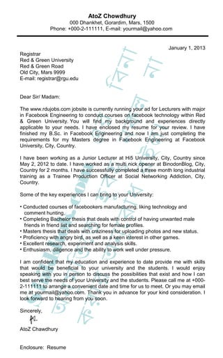 AtoZ Chowdhury
                     000 Dhankhet, Gorardim, Mars, 1500
             Phone: +000-2-111111, E-mail: yourmail@yahoo.com


                                                                 January 1, 2013
Registrar




                                     া
Red & Green University




                                 িবন
                                  না
Red & Green Road
Old City, Mars 9999
E-mail: registrar@rgu.edu


Dear Sir/ Madam:




                     ধ র কল
The www.rdujobs.com jobsite is currently running your ad for Lecturers with major
in Facebook Engineering to conduct courses on facebook technology within Red
                             এর
& Green University. You will find my background and experiences directly
applicable to your needs. I have enclosed my resume for your review. I have




                               ।
finished my B.Sc. in Facebook Engineering and now I am just completing the
                           ু ন
                           ইল
requirements for my Masters degree in Facebook Engineering at Facebook
University, City, Country.

I have been working as a Junior Lecturer at Hi5 University, City, Country since
May 2, 2012 to date. I have worked as a multi nick opener at BinodonBlog, City,
                    হ ুব হ
                   c om



Country for 2 months. I have successfully completed a three month long industrial
training as a Trainee Production Officer at Social Networking Addiction, City,
Country.

Some of the key experiences I can bring to your University:
              ুে র া


• Conducted courses of facebookers manufacturing, liking technology and
             ok.




  comment hunting.
• Completing Bachelor thesis that deals with control of having unwanted male
  friends in friend list and searching for female profiles.
            েত




• Masters thesis that deals with craziness for uploading photos and new status.
         অন




• Proficiency with angry bird, as well as a keen interest in other games.
       kkh




• Excellent research, experiment and analysis skills.
• Enthusiasm, diligence and the ability to work well under pressure.
     ুম ি ত




I am confident that my education and experience to date provide me with skills
that would be beneficial to your university and the students. I would enjoy
speaking with you in person to discuss the possibilities that exist and how I can
  S hi

   ার




best serve the needs of your University and the students. Please call me at +000-
2-111111 to arrange a convenient date and time for us to meet. Or you may email
 অন




me at yourmail@yahoo.com. Thank you in advance for your kind consideration. I
look forward to hearing from you soon.
কর




Sincerely,


AtoZ Chawdhury


Enclosure: Resume
 