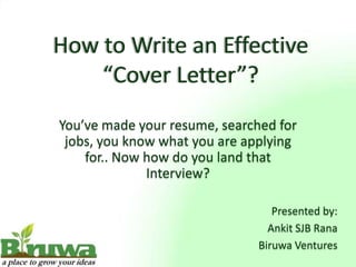 How to Write an Effective
    “Cover Letter”?
You’ve made your resume, searched for
 jobs, you know what you are applying
    for.. Now how do you land that
              Interview?

                                  Presented by:
                                 Ankit SJB Rana
                               Biruwa Ventures
 